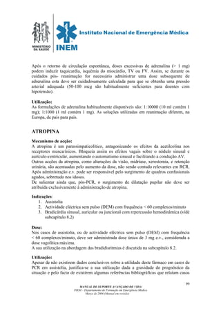 MINISTÉRIO
DA SAÚDE
MANUAL DE SUPORTE AVANÇADO DE VIDA
INEM – Departamento de Formação em Emergência Médica
Março de 2006 (Manual em revisão)
99
Após o retorno de circulação espontânea, doses excessivas de adrenalina (> 1 mg)
podem induzir taquicardia, isquémia do miocárdio, TV ou FV. Assim, se durante os
cuidados pós- reanimação for necessário administrar uma dose subsequente de
adrenalina esta deve ser cuidadosamente calculada para que se obtenha uma pressão
arterial adequada (50-100 mcg são habitualmente suficientes para doentes com
hipotensão).
Utilização:
As formulações de adrenalina habitualmente disponíveis são: 1:10000 (10 ml contêm 1
mg); 1:1000 (1 ml contém 1 mg). As soluções utilizadas em reanimação diferem, na
Europa, de país para país.
ATROPINA
Mecanismo de acção:
A atropina é um parassimpaticolítico, antagonizando os efeitos da acetilcolina nos
receptores muscarínicos. Bloqueia assim os efeitos vagais sobre o nódulo sinusal e
aurículo-ventricular, aumentando o automatismo sinusal e facilitando a condução AV.
Outras acções da atropina, como alterações da visão, midríase, xerostomia, e retenção
urinária, são acentuadas pelo aumento da dose, não sendo contudo relevantes em RCR.
Após administração e.v. pode ser responsável pelo surgimento de quadros confusionais
agudos, sobretudo nos idosos.
De salientar ainda que, pós-PCR, o surgimento de dilatação pupilar não deve ser
atribuída exclusivamente à administração de atropina.
Indicações:
1. Assistolia
2. Actividade eléctrica sem pulso (DEM) com frequência < 60 complexos/minuto
3. Bradicárdia sinusal, auricular ou juncional com repercussão hemodinâmica (vidé
subcapítulo 8.2)
Dose:
Nos casos de assistolia, ou de actividade eléctrica sem pulso (DEM) com frequência
< 60 complexos/minuto, deve ser administrada dose única de 3 mg e.v., considerada a
dose vagolítica máxima.
A sua utilização na abordagem das bradidisritmias é discutida na subcapítulo 8.2.
Utilização:
Apesar de não existirem dados conclusivos sobre a utilidade deste fármaco em casos de
PCR em assistolia, justifica-se a sua utilização dada a gravidade do prognóstico da
situação e pelo facto de existirem algumas referências bibliográficas que relatam casos
 