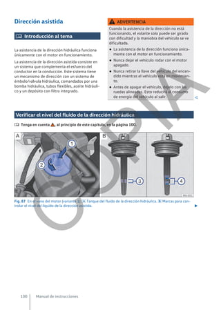 Dirección asistida
 Introducción al tema
La asistencia de la dirección hidráulica funciona
únicamente con el motor en funcionamiento.
La asistencia de la dirección asistida consiste en
un sistema que complementa el esfuerzo del
conductor en la conducción. Este sistema tiene
un mecanismo de dirección con un sistema de
émbolo/válvula hidráulica, comandados por una
bomba hidráulica, tubos flexibles, aceite hidráuli-
co y un depósito con filtro integrado.
ADVERTENCIA
Cuando la asistencia de la dirección no está
funcionando, el volante solo puede ser girado
con dificultad y la maniobra del vehículo se ve
dificultada.
● La asistencia de la dirección funciona única-
mente con el motor en funcionamiento.
● Nunca dejar el vehículo rodar con el motor
apagado.
● Nunca retirar la llave del vehículo del encen-
dido mientras el vehículo está en movimien-
to.
● Antes de apagar el vehículo, déjelo con las
ruedas alineadas. Esto reducirá el consumo
de energía del vehículo al salir. 
Verificar el nivel del fluido de la dirección hidráulica
 Tenga en cuenta , al principio de este capítulo, en la página 100.
Fig. 87 En el vano del motor (variante 1):  Tanque del fluido de la dirección hidráulica.  Marcas para con-
trolar el nivel del líquido de la dirección asistida. 
Manual de instrucciones
100
C
O
P
I
A
 
