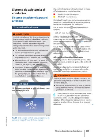 Sistema de asistencia al
conductor
Sistema de asistencia para el
arranque
 Introducción al tema
ADVERTENCIA
La técnica inteligente del sistema de asistencia
de arranque no puede ir más allá de los límites
físicos especificados. El mayor confort que
ofrecen los sistemas de asistencia para el
arranque no deberá inducir a correr ningún ries-
go de seguridad.
● Los movimientos involuntarios del vehículo
pueden provocar lesiones graves.
● Los sistemas de asistencia para el arranque
no puede sustituir la atención del conductor.
● Adecuar siempre la velocidad y la forma de
conducción a las condiciones de visibilidad,
climáticas, de la pista y del tránsito.
● Un sistema de asistencia para el arranque no
puede sostener un vehículo en la pendiente o
frenarlo suficientemente en tramos en baja-
das (por ejemplo, en suelos resbaladizos o
congelados) en todas las condiciones. 
Modo off-road
 Tenga en cuenta , al principio de este capí-
tulo, en la página 103.
Fig. 89 En la consola central: tecla para activar y de-
sactivar el modo off-road de forma manual.
Dependiendo de la versión del vehículo el modo
off-road puede no estar disponible.
Modo off-road desactivado.
Modo off-road activado.
El modo off-road reúne las funciones convenien-
tes para la conducción en terrenos irregulares y
la adecuación del pedal del acelerador.
Con el botón off-road  se activa también la
función:
– ABS off-road → pág. 117.
Activar y desactivar la función off-road
Para activar y/o desactivar el modo off-road, pre-
sionar brevemente la tecla  → fig. 89 en la con-
sola central.
Con el modo off-road activado, la luz de control
de la tecla se enciende. El modo off-road se debe
activar nuevamente después de cada arranque
del motor.
Adecuación del pedal del acelerador
Para asegurar una dosificación más precisa a ba-
jas velocidades, se activa la gestión del pedal del
acelerador.
Al acelerar, el par del motor se controla de tal
manera que se facilita el arranque y la conduc-
ción sobre superficies resbaladizas o sueltas.
ADVERTENCIA
Utilizar el modo off-road solo en carreteras no
pavimentadas y/o que no ofrezcan buenas con-
diciones de suelo.
● En caso de accionamiento incorrecto las rue-
das pueden resbalarse y provocar accidentes
y daños en el vehículo.
Para garantizar el funcionamiento del modo
de off-road, se deben instalar los mismos
neumáticos en las 4 ruedas. Los perímetros de
rodadura diferentes entre los neumáticos pueden
provocar la reducción no deseada de la potencia
del motor. 


Sistema de asistencia al conductor 103
21B.5L1.SAV.60
C
O
P
I
A
 