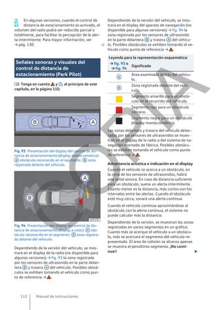En algunas versiones, cuando el control de
distancia de estacionamiento es activado, el
volumen del radio podrá ser reducido parcial o
totalmente, para facilitar la percepción de la aler-
ta intermitente. Para mayor información, ver
→ pág. 130. 
Señales sonoras y visuales del
control de distancia de
estacionamiento (Park Pilot)
 Tenga en cuenta y , al principio de este
capítulo, en la página 110.
Fig. 93 Presentación del display del control de dis-
tancia de estacionamiento (display monocromático):
A obstáculo reconocido en el segmento. B zona
registrada delante del vehículo.
Fig. 94 Presentación del display del control de dis-
tancia de estacionamiento (display a color): A obs-
táculo reconocido en el segmento. B zona registra-
da delante del vehículo.
Dependiendo de la versión del vehículo, se mos-
trará en el display de la radio (no disponible para
algunas versiones) → fig. 93 la zona registrada
por los sensores de ultrasonido en la parte delan-
tera B y trasera A del vehículo. Posibles obstá-
culos se exhiben tomando el vehículo como pun-
to de referencia → .
Dependiendo de la versión del vehículo, se mos-
trará en el display del aparato de navegación (no
disponible para algunas versiones) → fig. 94 la
zona registrada por los sensores de ultrasonido
en la parte delantera B y trasera A del vehícu-
lo. Posibles obstáculos se exhiben tomando el ve-
hículo como punto de referencia → .
Leyenda para la representación esquemática:
→ fig. 93 o
→ fig. 94
Significado
A
Área examinada detrás del vehícu-
lo.
B
Zona registrada delante del vehí-
culo.

Segmento amarillo para un obstá-
culo en el recorrido del vehículo.

Segmento rojo para un obstáculo
cercano.

Segmento negro para un obstáculo
(display monocromático).
Las zonas delantera y trasera del vehículo detec-
tadas por los sensores de ultrasonidos se mues-
tran en el display de la radio o del sistema de na-
vegación montado de fábrica. Posibles obstácu-
los se exhiben tomando el vehículo como punto
de referencia → .
Advertencia acústica e indicación en el display
Cuando el vehículo se acerca a un obstáculo, en
la zona de los sensores de ultrasonidos, habrá
una señal sonora. En caso de distancia suficiente
para un obstáculo, suena un alerta intermitente.
Cuanto menor es la distancia, más cortos son los
intervalos entre las alertas. Cuando el obstáculo
esté muy cerca, sonará una alerta continua.
Cuando el vehículo continúa aproximándose al
obstáculo con la alerta continua, el sistema no
puede calcular más la distancia.
Dependiendo de la versión, se muestran las zonas
registradas en varios segmentos en un gráfico.
Cuanto más se acerque el vehículo a un obstácu-
lo, más se acercará el segmento del vehículo re-
presentado. El área de colisión se alcanza apenas
se muestra el penúltimo segmento. ¡No conti-
nuar! 
Manual de instrucciones
112
C
O
P
I
A
 