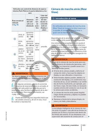 Vehículos con control de distancia de aparca-
miento (Park Pilot) en la parte delantera y tra-
sera
Área cercana al
vehículo
→ fig. 94
Distancia
del vehí-
culo a un
obstáculo
Ad-
ver-
ten-
cia
acús-
tica
Color del
segmento
del obs-
táculo re-
conocido
(solo en
display a
color)
A
atrás, al
centro
aproxima-
damente
31 – 160
cm
alerta
inter-
mi-
tente
amarillo
atrás,
por
afuera
aproxima-
damente
31 – 60 cm
B
adelan-
te, en el
centro
aproxima-
damente
31 – 120
cm
adelan-
te, hacia
afuera
aproxima-
damente
31 – 60 cm
A o
B
obstácu-
lo cerca-
no
aproxima-
damente
10 – 30 cm
alerta
per-
ma-
nente
rojo
ADVERTENCIA
No dejarse distraer de los acontecimientos del
tránsito por las imágenes mostradas en el dis-
play.
En algunas versiones, cuando el control de
distancia de estacionamiento es activado, el
volumen del radio podrá ser reducido parcial o
totalmente, para facilitar la percepción de la aler-
ta intermitente. Para mayor información, ver
→ pág. 130.
Puede demorar algunos segundos hasta que
las señales sonoras y, de ser el caso, visua-
les vuelvan a reproducirse. 
Cámara de marcha atrás (Rear
View)
 Introducción al tema
En vehículos con cámara de marcha atrás
(Rear View) se muestra la vista trasera pa-
ra ayudar al conductor a estacionar o
guiar con la marcha atrás.
Dependiendo de la versión del vehículo, la cáma-
ra de marcha atrás puede no estar disponible.
Una cámara en el paragolpes trasero ayuda al
conductor a entrar en el espacio de estaciona-
miento marcha atrás o en maniobras. La imagen
de la cámara se muestra junto con los guías de
orientación proyectadas por el sistema en el dis-
play de la radio o del sistema de navegación ins-
talados de fábrica.
ADVERTENCIA
El uso de la cámara de marcha atrás para eva-
luar la distancia de obstáculos (personas, vehí-
culos, etc.) es impreciso y puede causar acci-
dentes y heridas graves.
● El lente de la cámara amplía y deforma el
campo de visión y hace que los objetos en
display se vean alterados o imprecisos.
● Determinados objetos pueden, debido a la
resolución del display y en condiciones insu-
ficientes de luz, no ser exhibidos o ser exhibi-
dos de forma insuficiente, por ejemplo, pos-
tes finos o rejas. De este modo, es necesario
cautela extrema del conductor con el uso de
la cámara para evitar accidentes.
● La cámara de marcha atrás posee ángulos
ciegos donde personas y objetos no pueden
ser reconocidos.
● Mantener el lente de la cámara limpio, sin
nieve y sin hielo y descubierta.
ADVERTENCIA
La tecnología inteligente de la cámara de mar-
cha atrás no puede ir más allá de los límites im-
puestos por la física y funciona solo dentro de
los límites del sistema. El uso desatento o sin
supervisión del asistente de conducción en 
Estacionar y maniobrar 113
21B.5L1.SAV.60
C
O
P
I
A
 
