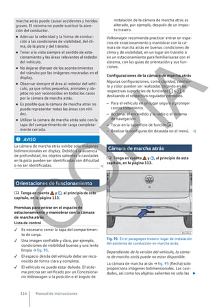 marcha atrás puede causar accidentes y heridas
graves. El sistema no puede sustituir la aten-
ción del conductor.
● Adecuar la velocidad y la forma de conduc-
ción a las condiciones de visibilidad, del cli-
ma, de la pista y del tránsito.
● Tener a la vista siempre el sentido de esta-
cionamiento y las áreas relevantes al rededor
del vehículo.
● No dejarse distraer de los acontecimientos
del tránsito por las imágenes mostradas en el
display.
● Observar siempre el área al rededor del vehí-
culo, ya que niños pequeños, animales y ob-
jetos no son reconocidos en todos los casos
por la cámara de marcha atrás.
● Es posible que la cámara de marcha atrás no
pueda representar todas las áreas con niti-
dez.
● Utilizar la cámara de marcha atrás solo con la
tapa del compartimento de carga completa-
mente cerrada.
AVISO
La cámara de marcha atrás exhibe solo imágenes
bidimensionales en display. Debido a la ausencia
de profundidad, los objetos salientes o cavidades
en la pista pueden ser identificadas con dificultad
o no ser identificadas. 
Orientaciones de funcionamiento
 Tenga en cuenta y , al principio de este
capítulo, en la página 113.
Premisas para entrar en el espacio de
estacionamiento y maniobrar con la cámara
de marcha atrás
Lista de control
 Es necesario cerrar la tapa del compartimen-
to de carga.
 Una imagen confiable y clara, por ejemplo,
condiciones de visibilidad buenas y una lente
limpia → fig. 95.
 El espacio detrás del vehículo debe ser reco-
nocido de forma clara y completa.
 El vehículo no puede estar dañado. El siste-
ma precisa ser verificado por un Concesiona-
rio Volkswagen si la posición o el ángulo de
instalación de la cámara de marcha atrás es
alterado, por ejemplo, después de un impac-
to trasero.
Volkswagen recomienda practicar entrar en espa-
cios de estacionamiento y maniobrar con la cá-
mara de marcha atrás en buenas condiciones de
clima y de visibilidad, en un lugar sin tránsito o
en un estacionamiento para familiarizarse con el
sistema, con las guías de orientación y sus fun-
ciones.
Configuraciones de la cámara de marcha atrás
Algunas configuraciones, como claridad, contras-
te y color pueden ser realizadas tocando en las
respectivas superficies de funciones - o + , o
deslizando el respectivo regulador corredizo.
– Para el vehículo en un lugar seguro y proteger
contra rodamiento.
– Accionar el encendido y la radio o el sistema
de navegación.
– Tocar en la superficie de función  .
– Realizar la configuración deseada en el menú. 
Cámara de marcha atrás
 Tenga en cuenta y , al principio de este
capítulo, en la página 113.
Fig. 95 En el paragolpes trasero: lugar de instalación
del asistente de conducción en marcha atrás.
Dependiendo de la versión del vehículo, la cáma-
ra de marcha atrás puede no estar disponible.
La cámara de marcha atrás → fig. 95 (flecha) solo
proporciona imágenes bidimensionales. Las cavi-
dades, así como los objetos salientes no solo las 
Manual de instrucciones
114
C
O
P
I
A
 