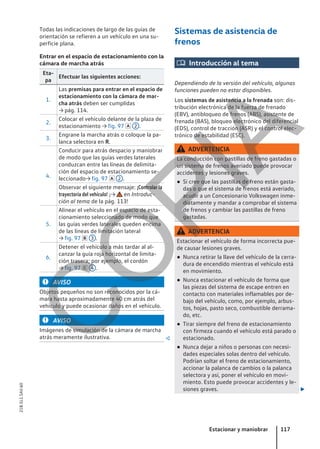 Todas las indicaciones de largo de las guías de
orientación se refieren a un vehículo en una su-
perficie plana.
Entrar en el espacio de estacionamiento con la
cámara de marcha atrás
Eta-
pa
Efectuar las siguientes acciones:
1.
Las premisas para entrar en el espacio de
estacionamiento con la cámara de mar-
cha atrás deben ser cumplidas
→ pág. 114.
2.
Colocar el vehículo delante de la plaza de
estacionamiento → fig. 97  2 .
3.
Engrane la marcha atrás o coloque la pa-
lanca selectora en R.
4.
Conducir para atrás despacio y maniobrar
de modo que las guías verdes laterales
conduzcan entre las líneas de delimita-
ción del espacio de estacionamiento se-
leccionado→ fig. 97  2 .
Observar el siguiente mensaje: ¡Controlar la
trayectoria del vehículo! ¡→ en Introduc-
ción al tema de la pág. 113!
5.
Alinear el vehículo en el espacio de esta-
cionamiento seleccionado de modo que
las guías verdes laterales queden encima
de las líneas de limitación lateral
→ fig. 97  3 .
6.
Detener el vehículo a más tardar al al-
canzar la guía roja horizontal de limita-
ción trasera; por ejemplo, el cordón
→ fig. 97  4 .
AVISO
Objetos pequeños no son reconocidos por la cá-
mara hasta aproximadamente 40 cm atrás del
vehículo y puede ocasionar daños en el vehículo.
AVISO
Imágenes de simulación de la cámara de marcha
atrás meramente ilustrativa. 
Sistemas de asistencia de
frenos
 Introducción al tema
Dependiendo de la versión del vehículo, algunas
funciones pueden no estar disponibles.
Los sistemas de asistencia a la frenada son: dis-
tribución electrónica de la fuerza de frenado
(EBV), antibloqueo de frenos (ABS), asistente de
frenada (BAS), bloqueo electrónico del diferencial
(EDS), control de tracción (ASR) y el control elec-
trónico de estabilidad (ESC).
ADVERTENCIA
La conducción con pastillas de freno gastadas o
un sistema de frenos averiado puede provocar
accidentes y lesiones graves.
● Si cree que las pastillas de freno están gasta-
das o que el sistema de frenos está averiado,
acudir a un Concesionario Volkswagen inme-
diatamente y mandar a comprobar el sistema
de frenos y cambiar las pastillas de freno
gastadas.
ADVERTENCIA
Estacionar el vehículo de forma incorrecta pue-
de causar lesiones graves.
● Nunca retirar la llave del vehículo de la cerra-
dura de encendido mientras el vehículo está
en movimiento.
● Nunca estacionar el vehículo de forma que
las piezas del sistema de escape entren en
contacto con materiales inflamables por de-
bajo del vehículo, como, por ejemplo, arbus-
tos, hojas, pasto seco, combustible derrama-
do, etc.
● Tirar siempre del freno de estacionamiento
con firmeza cuando el vehículo está parado o
estacionado.
● Nunca dejar a niños o personas con necesi-
dades especiales solas dentro del vehículo.
Podrían soltar el freno de estacionamiento,
accionar la palanca de cambios o la palanca
selectora y así, poner el vehículo en movi-
miento. Esto puede provocar accidentes y le-
siones graves. 
Estacionar y maniobrar 117
21B.5L1.SAV.60
C
O
P
I
A
 