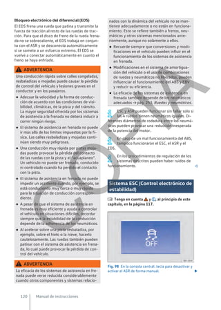 Bloqueo electrónico del diferencial (EDS)
El EDS frena una rueda que patina y transmite la
fuerza de tracción al resto de las ruedas de trac-
ción. Para que el disco de freno de la rueda frena-
da no se sobrecaliente, el EDS trabaja en conjun-
to con el ASR y se desconecta automáticamente
si se somete a un esfuerzo extremo. El EDS se
vuelve a conectar automáticamente en cuanto el
freno se haya enfriado.
ADVERTENCIA
Una conducción rápida sobre calles congeladas,
resbaladizas o mojadas puede causar la pérdida
de control del vehículo y lesiones graves en el
conductor y en los pasajeros.
● Adecuar la velocidad y la forma de conduc-
ción de acuerdo con las condiciones de visi-
bilidad, climáticas, de la pista y del tránsito.
La mayor seguridad ofrecida por los sistemas
de asistencia a la frenada no deberá inducir a
correr ningún riesgo.
● El sistema de asistencia en frenada no puede
ir más allá de los límites impuestos por la fí-
sica. Las calles resbaladizas y mojadas conti-
núan siendo muy peligrosas.
● Una conducción muy rápida por pistas moja-
das puede provocar la pérdida del contacto
de las ruedas con la pista y el “acuaplaneo”.
Un vehículo no puede ser frenado, conducido
ni controlado cuando ha perdido el contacto
con la pista.
● El sistema de asistencia en frenada no puede
impedir un accidente cuando, por ejemplo, se
está conduciendo muy cerca o muy rápido
para la situación de conducción correspon-
diente.
● A pesar de que el sistema de asistencia en
frenada es muy eficiente y ayuda a controlar
el vehículo en situaciones difíciles, recordar
siempre que la estabilidad de la conducción
depende de la adherencia de los neumáticos.
● Al acelerar sobre una pista resbaladiza, por
ejemplo, sobre el hielo o la nieve, hacerlo
cautelosamente. Las ruedas también pueden
patinar con el sistema de asistencia en frena-
da, lo cual puede provocar la pérdida de con-
trol del vehículo.
ADVERTENCIA
La eficacia de los sistemas de asistencia en fre-
nada puede verse reducida considerablemente
cuando otros componentes y sistemas relacio-
nados con la dinámica del vehículo no se man-
tienen adecuadamente o no están en funciona-
miento. Esto se refiere también a frenos, neu-
máticos y otros sistemas mencionados ante-
riormente, aunque no solamente a ellos.
● Recuerde siempre que conversiones y modi-
ficaciones en el vehículo pueden influir en el
funcionamiento de los sistemas de asistencia
en frenada.
● Modificaciones en el sistema de amortigua-
ción del vehículo o el uso de combinaciones
de ruedas y neumáticos no liberados, pueden
influenciar el funcionamiento del ABS y EBV
y reducir su eficiencia.
● La eficacia de los sistemas de asistencia en
frenada también depende de los neumáticos
adecuados → pág. 253, Ruedas y neumáticos.
ESC y ASR pueden funcionar sin fallar solo si
las 4 ruedas tienen neumáticos iguales. Di-
ferentes diámetros de rodadura entre los neumá-
ticos pueden provocar una reducción inesperada
de la potencia del motor.
En caso de un mal funcionamiento del ABS,
tampoco funcionarán el ESC, el ASR y el
EDS.
En los procedimientos de regulación de los
sistemas descritos pueden haber ruidos de
funcionamiento. 
Sistema ESC (Control electrónico de
estabilidad)
 Tenga en cuenta y , al principio de este
capítulo, en la página 117.
Fig. 98 En la consola central: tecla para desactivar y
activar el ASR de forma manual. 
Manual de instrucciones
120
C
O
P
I
A
 