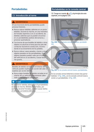 Portabebidas
 Introducción al tema
ADVERTENCIA
El uso incorrecto de los portabebidas puede
provocar lesiones.
● Nunca colocar bebidas calientes en un porta-
bebidas. Durante la marcha, en una maniobra
de frenado repentina o en un accidente, las
bebidas calientes que se pueden encontrar
en un portabebidas podrían derramarse y
provocar quemaduras.
● Cerciorarse de que botellas de bebida u otros
objetos no alcancen el área para los pies del
conductor durante la conducción, incomo-
dando el accionamiento de los pedales.
● Nunca colocar vasos pesados, víveres u otros
objetos pesados en los portabebidas. Esos
objetos pesados pueden volar por el interior
del vehículo en un accidente y causar lesio-
nes graves.
ADVERTENCIA
Botellas de bebida cerradas en el interior del
vehículo pueden explotar por acción del calor y
explotar por acción del frío.
● Nunca dejar botellas de bebida cerradas en el
interior de un vehículo intensamente calen-
tado o intensamente refrigerado.
AVISO
No mantener bebidas abiertas en el portabebidas
durante la marcha. Bebidas derramadas, por
ejemplo, durante frenadas, pueden causar daños
al vehículo y al sistema eléctrico. 
Portabebidas en la consola central
 Tenga en cuenta y , al principio de este
capítulo, en la página 125.
Fig. 108 En la consola central delantera: portabebi-
das.
Fig. 109 En la consola central trasera: portabebidas.
En la consola central delantera existen dos porta-
bebidas → fig. 108, y en la consola central trasera
existe un portabebidas → fig. 109. 
Equipos prácticos 125
21B.5L1.SAV.60
C
O
P
I
A
 
