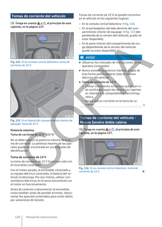 Tomas de corriente del vehículo
 Tenga en cuenta y , al principio de este
capítulo, en la página 127.
Fig. 114 En la consola central delantera: toma de
corriente de 12 V.
Fig. 115 En el lateral del compartimento interior de
equipaje: toma de 12 V.
Potencia máxima
120 W
No se debe superar la potencia máxima de la to-
ma de corriente. La potencia máxima de los apa-
ratos puede ser encontrada en sus etiquetas de
identificación.
Toma de corriente de 12 V
La toma de corriente de 12 V funcionan solo con
el encendido conectado.
Con el motor parado, el encendido conectado y
un equipo eléctrico conectado, la batería del ve-
hículo se descarga. Por ese motivo, utilizar con-
sumidores eléctricos en la toma únicamente con
el motor en funcionamiento.
Antes de conectar o desconectar el encendido,
como también antes de prender el motor, desco-
nectar los aparatos conectados para evitar daños
por variaciones de tensión.
Toma de corriente de 12 V
Tomas de corriente de 12 V se pueden encontrar
en el vehículo en los siguientes lugares:
– En la consola central delantera → fig. 114.
– En el portaobjetos del lado derecho del com-
partimento interior de equipaje → fig. 115 (de-
pendiendo de la versión del vehículo, puede no
estar disponible).
– En la parte interior del compartimento de car-
ga (dependiendo de la versión del vehículo
puede no estar disponible).
AVISO
● ¡Observar los manuales de instrucciones de los
aparatos conectados!
● Nunca exceder la potencia máxima, ya que de
esta forma podría dañarse todo el sistema
eléctrico del vehículo.
● Toma de corriente de 12 V:
– Utilizar únicamente accesorios que hayan si-
do verificados según las directrices vigentes
en relación a la compatibilidad electromag-
nética.
– Nunca aplicar corriente en la toma de co-
rriente. 
Tomas de corriente del vehículo -
Nueva Saveiro doble cabina
 Tenga en cuenta y , al principio de este
capítulo, en la página 127.
Fig. 116 En la consola central delantera: toma de
corriente de 12 V. 
Manual de instrucciones
128
C
O
P
I
A
 