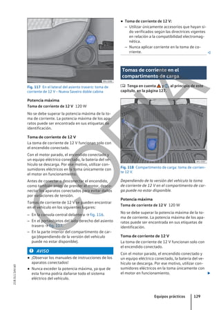 Fig. 117 En el lateral del asiento trasero: toma de
corriente de 12 V - Nueva Saveiro doble cabina
Potencia máxima
120 W
No se debe superar la potencia máxima de la to-
ma de corriente. La potencia máxima de los apa-
ratos puede ser encontrada en sus etiquetas de
identificación.
Toma de corriente de 12 V
La toma de corriente de 12 V funcionan solo con
el encendido conectado.
Con el motor parado, el encendido conectado y
un equipo eléctrico conectado, la batería del ve-
hículo se descarga. Por ese motivo, utilizar con-
sumidores eléctricos en la toma únicamente con
el motor en funcionamiento.
Antes de conectar o desconectar el encendido,
como también antes de prender el motor, desco-
nectar los aparatos conectados para evitar daños
por variaciones de tensión.
Tomas de corriente de 12 V se pueden encontrar
en el vehículo en los siguientes lugares:
– En la consola central delantera → fig. 116.
– En el portaobjetos del lado derecho del asiento
trasero → fig. 117.
– En la parte interior del compartimento de car-
ga (dependiendo de la versión del vehículo
puede no estar disponible).
AVISO
● ¡Observar los manuales de instrucciones de los
aparatos conectados!
● Nunca exceder la potencia máxima, ya que de
esta forma podría dañarse todo el sistema
eléctrico del vehículo.
Toma de corriente de 12 V
● Toma de corriente de 12 V:
– Utilizar únicamente accesorios que hayan si-
do verificados según las directrices vigentes
en relación a la compatibilidad electromag-
nética.
– Nunca aplicar corriente en la toma de co-
rriente. 
Tomas de corriente en el
compartimento de carga
 Tenga en cuenta y , al principio de este
capítulo, en la página 127.
Fig. 118 Compartimento de carga: toma de corrien-
te 12 V.
Dependiendo de la versión del vehículo la toma
de corriente de 12 V en el compartimento de car-
ga puede no estar disponible.
Potencia máxima
120 W
No se debe superar la potencia máxima de la to-
ma de corriente. La potencia máxima de los apa-
ratos puede ser encontrada en sus etiquetas de
identificación.
Toma de corriente de 12 V
La toma de corriente de 12 V funcionan solo con
el encendido conectado.
Con el motor parado, el encendido conectado y
un equipo eléctrico conectado, la batería del ve-
hículo se descarga. Por ese motivo, utilizar con-
sumidores eléctricos en la toma únicamente con
el motor en funcionamiento. 
Toma de corriente de 12 V
Equipos prácticos 129
21B.5L1.SAV.60
C
O
P
I
A
 