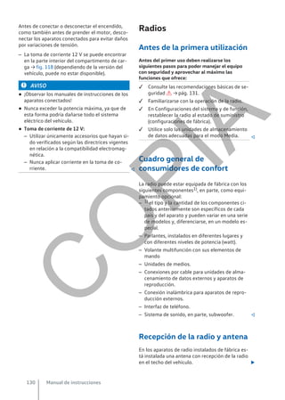 Antes de conectar o desconectar el encendido,
como también antes de prender el motor, desco-
nectar los aparatos conectados para evitar daños
por variaciones de tensión.
– La toma de corriente 12 V se puede encontrar
en la parte interior del compartimento de car-
ga → fig. 118 (dependiendo de la versión del
vehículo, puede no estar disponible).
AVISO
● ¡Observar los manuales de instrucciones de los
aparatos conectados!
● Nunca exceder la potencia máxima, ya que de
esta forma podría dañarse todo el sistema
eléctrico del vehículo.
● Toma de corriente de 12 V:
– Utilizar únicamente accesorios que hayan si-
do verificados según las directrices vigentes
en relación a la compatibilidad electromag-
nética.
– Nunca aplicar corriente en la toma de co-
rriente. 
Radios
Antes de la primera utilización
Antes del primer uso deben realizarse los
siguientes pasos para poder manejar el equipo
con seguridad y aprovechar al máximo las
funciones que ofrece:
 Consulte las recomendaciones básicas de se-
guridad  → pág. 131.
 Familiarizarse con la operación de la radio.
 En Configuraciones del sistema y de función,
restablecer la radio al estado de suministro
(configuraciones de fábrica).
 Utilice solo las unidades de almacenamiento
de datos adecuadas para el modo Media. 
Cuadro general de
consumidores de confort
La radio puede estar equipada de fábrica con los
siguientes componentes1), en parte, como equi-
pamiento opcional:
– 1) el tipo y la cantidad de los componentes ci-
tados anteriormente son específicos de cada
país y del aparato y pueden variar en una serie
de modelos y, diferenciarse, en un modelo es-
pecial.
– Parlantes, instalados en diferentes lugares y
con diferentes niveles de potencia (watt).
– Volante multifunción con sus elementos de
mando
– Unidades de medios.
– Conexiones por cable para unidades de alma-
cenamiento de datos externos y aparatos de
reproducción.
– Conexión inalámbrica para aparatos de repro-
ducción externos.
– Interfaz de teléfono.
– Sistema de sonido, en parte, subwoofer. 
Recepción de la radio y antena
En los aparatos de radio instalados de fábrica es-
tá instalada una antena con recepción de la radio
en el techo del vehículo. 
Manual de instrucciones
130
C
O
P
I
A
 