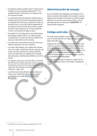 – En algunos países pueden existir restricciones
relativas al uso de equipos Bluetooth®1). Se
pueden obtener información al respecto con
los órganos locales.
– La representación de todas las indicaciones y
la ejecución de funciones solo puede producir-
se después de iniciar por completo la radio. La
duración de un inicio del sistema depende de
la cobertura de la función de la radio y puede
demorar más tiempo de lo normal, especial-
mente a temperaturas bajas y altas.
– Al modificar la configuración, las indicaciones
del display pueden variar, y la radio pueden
comportarse, en parte, de manera diferente a
la que se describe en este manual.
– La radio está conectada al vehículo. No es po-
sible la operación con otro vehículo.
– Las altas velocidades, las condiciones climáti-
cas y las malas condiciones de los caminos, así
como una alta columna de ruidos (también
fuera del vehículo) y la calidad de la red pue-
den perjudicar una llamada telefónica en el ve-
hículo.
– En algunos vehículos con Park Pilot, el sonido
de la fuente de audio actual se reduce automá-
ticamente con la marcha atrás engranada. La
reducción del volumen se puede regular en el
vehículo → pág. 109.
– La información del software que contiene la
radio y las condiciones de la licencia están
guardadas en la radio:  MENÚ  Config.
 Copyright . 
Administración de energía
Si el encendido está apagado y el equipo encen-
dido, la tensión de la batería de la batería cae por
debajo de la tensión mínima de la red de energía
eléctrica, se escucha una señal acústica y en la
pantalla aparece la indicación LOW BATTERY. El
equipo debe apagarse. 
Código antirrobo
La radio está protegida contra robo y contra el
uso no autorizado de un código de seguridad (có-
digo antirrobo).
Después de introducir el número del código anti-
rrobo por primera vez, este número se almacena
en la memoria del vehículo (codificación de con-
fort de la radio). Cuando se tiene que introducir el
código antirrobo manualmente, por ejemplo, si
se ha montado la radio en otro vehículo, acuda a
un concesionario Volkswagen.
Si se ha desconectado la batería, conecte el en-
cendido antes de volver a encender el equipo de
radio. 
1) Bluetooth® es una marca registrada de Bluetooth® SIG, Inc.
Manual de instrucciones
134
C
O
P
I
A
 