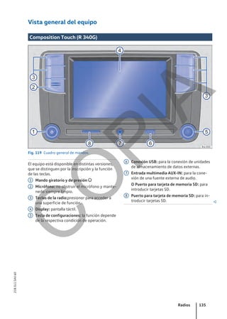 Vista general del equipo
Composition Touch (R 340G)
Fig. 119 Cuadro general de mandos.
El equipo está disponible en distintas versiones,
que se distinguen por la inscripción y la función
de las teclas.
Mando giratorio y de presión 
Micrófono: no obstruir el micrófono y mante-
nerlo siempre limpio.
Teclas de la radio:presionar para acceder a
una superficie de función.
Display: pantalla táctil.
Tecla de configuraciones: la función depende
de la respectiva condición de operación.
1
2
3
4
5
Conexión USB: para la conexión de unidades
de almacenamiento de datos externas.
Entrada multimedia AUX-IN: para la cone-
xión de una fuente externa de audio.
O Puerto para tarjeta de memoria SD: para
introducir tarjetas SD.
Puerto para tarjeta de memoria SD: para in-
troducir tarjetas SD. 
6
7
8
Radios 135
21B.5L1.SAV.60
C
O
P
I
A
 