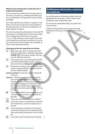 Máscaras de entrada para la selección de un
registro almacenado
En la introducción, solamente se puede seleccio-
nar letras, caracteres y símbolos especiales que,
en su combinación, correspondan a una entrada
guardada.
Con cada inserción de símbolo, se sugiere un ob-
jetivo en la línea de inserción correspondiente a
las prescripciones. En términos compuestos, se
debe ingresar el espacio.
En caso de que pueda seleccionarse menos de 99
inserciones, la cantidad de las inserciones restan-
tes se exhibe atrás de la línea de inserción
→ fig. 123 3 . El toque en esta superficie de fun-
ción muestra las inserciones restantes en una lis-
ta. Si hay menos de 6 entradas seleccionables, la
lista se abre automáticamente.
Vista general de las superficies de función
123 : tocar para abrir la máscara de inser-
ción para numerales y símbolos especiales.
O BIEN: ABC : tocar para cambiar a la más-
cara de inserción de letras.
Tocar para pasar a otro idioma del teclado.
Los idiomas del teclado pueden seleccio-
narse en el menú Configuraciones del sistema .
Muestra la cantidad y abre la lista de inser-
ciones correspondientes a las prescripcio-
nes aún seleccionables.
Tocar para asumir la línea de
inserción.
Mantener presionado para mostrar
una ventana pop-up con los símbolos es-
peciales basados en estas letras. Aplicar los
caracteres deseados por medio de un to-
que. Algunas señales especiales también
pueden transcribirse (por ejemplo, “AE” pa-
ra “Ä”).
Tocar para cambiar entre mayúsculas y mi-
núsculas y para números y caracteres es-
peciales.
Tocar para insertar un espacio en blanco.
Tocar para asumir la sugerencia de la línea
de introducción y cerrar la máscara de in-
serción.
Tocar para borrar símbolos en la línea de
inserción de la derecha a la izquierda. Man-
tener presionado, para borrar varios símbo-
los.
Tocar para cerrar la máscara de inserción. 
1
2
3
Letras y números
Letras y 


OK


Exhibiciones adicionales y opciones
de exhibición
Las exhibiciones en el display pueden variar de-
pendiendo de los ajustes, y diferir de las repre-
sentaciones que se describen aquí.
En la línea de estado del display se puede mos-
trar el horario.
Todas las indicaciones podrán mostrarse solo
después de iniciar por completo el sistema de la
radio. 
Manual de instrucciones
140
C
O
P
I
A
 