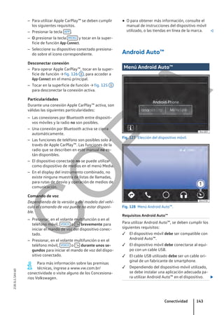 – Para utilizar Apple CarPlay™ se deben cumplir
los siguientes requisitos.
– Presionar la tecla APP .
– O presionar la tecla MENÚ y tocar en la super-
ficie de función App-Connect.
– Seleccione su dispositivo conectado presiona-
do sobre el ícono correspondiente.
Desconectar conexión
– Para operar Apple CarPlay™, tocar en la super-
ficie de función → fig. 126 1 , para acceder a
App-Connect en el menú principal.
– Tocar en la superficie de función → fig. 125 1
para desconectar la conexión activa.
Particularidades
Durante una conexión Apple CarPlay™ activa, son
válidas las siguientes particularidades:
– Las conexiones por Bluetooth entre dispositi-
vos móviles y la radio no son posibles.
– Una conexión por Bluetooth activa se cierra
automáticamente.
– Las funciones de teléfono son posibles solo a
través de Apple CarPlay™. Las funciones de la
radio que se describen en este manual no es-
tán disponibles.
– El dispositivo conectado no se puede utilizar
como dispositivo de medios en el menú Media.
– En el display del instrumento combinado, no
existe ninguna muestra de listas de llamadas,
para rutas de desvío y operación de medios de
comunicación.
Comando de voz
Dependiendo de la versión y del modelo del vehí-
culo el comando de voz puede no estar disponi-
ble.
– Presionar, en el volante multifunción o en el
teléfono móvil, VOICE o  brevemente para
iniciar el mando de voz del dispositivo conec-
tado.
– Presionar, en el volante multifunción o en el
teléfono móvil, VOICE o  durante unos se-
gundos para iniciar el mando de voz del dispo-
sitivo conectado.
Para más información sobre las premisas
técnicas, ingrese a www.vw.com.br/
conectividade o visite alguno de los Concesiona-
rios Volkswagen.
● O para obtener más información, consulte el
manual de instrucciones del dispositivo móvil
utilizado, o las tiendas en línea de la marca. 
Android Auto™
Menú Android Auto™
Fig. 127 Elección del dispositivo móvil.
Fig. 128 Menú Android Auto™.
Requisitos Android Auto™
Para utilizar Android Auto™, se deben cumplir los
siguientes requisitos:
 El dispositivo móvil debe ser compatible con
Android Auto™.
 El dispositivo móvil debe conectarse al equi-
po con un cable USB.
 El cable USB utilizado debe ser un cable ori-
ginal de un fabricante de smartphone.
 Dependiendo del dispositivo móvil utilizado,
se debe instalar una aplicación adecuada pa-
ra utilizar Android Auto™ en el dispositivo. 
Conectividad 143
21B.5L1.SAV.60
C
O
P
I
A
 