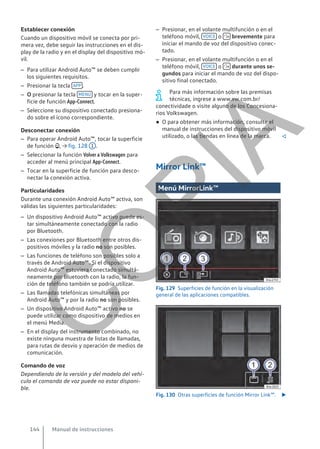 Establecer conexión
Cuando un dispositivo móvil se conecta por pri-
mera vez, debe seguir las instrucciones en el dis-
play de la radio y en el display del dispositivo mó-
vil.
– Para utilizar Android Auto™ se deben cumplir
los siguientes requisitos.
– Presionar la tecla APP .
– O presionar la tecla MENÚ y tocar en la super-
ficie de función App-Connect.
– Seleccione su dispositivo conectado presiona-
do sobre el ícono correspondiente.
Desconectar conexión
– Para operar Android Auto™, tocar la superficie
de función , → fig. 128 1 .
– Seleccionar la función Volver a Volkswagen para
acceder al menú principal App-Connect.
– Tocar en la superficie de función para desco-
nectar la conexión activa.
Particularidades
Durante una conexión Android Auto™ activa, son
válidas las siguientes particularidades:
– Un dispositivo Android Auto™ activo puede es-
tar simultáneamente conectado con la radio
por Bluetooth.
– Las conexiones por Bluetooth entre otros dis-
positivos móviles y la radio no son posibles.
– Las funciones de teléfono son posibles solo a
través de Android Auto™. Si el dispositivo
Android Auto™ estuviera conectado simultá-
neamente por Bluetooth con la radio, la fun-
ción de teléfono también se podría utilizar.
– Las llamadas telefónicas simultáneas por
Android Auto™ y por la radio no son posibles.
– Un dispositivo Android Auto™ activo no se
puede utilizar como dispositivo de medios en
el menú Media.
– En el display del instrumento combinado, no
existe ninguna muestra de listas de llamadas,
para rutas de desvío y operación de medios de
comunicación.
Comando de voz
Dependiendo de la versión y del modelo del vehí-
culo el comando de voz puede no estar disponi-
ble.
– Presionar, en el volante multifunción o en el
teléfono móvil, VOICE o  brevemente para
iniciar el mando de voz del dispositivo conec-
tado.
– Presionar, en el volante multifunción o en el
teléfono móvil, VOICE o  durante unos se-
gundos para iniciar el mando de voz del dispo-
sitivo final conectado.
Para más información sobre las premisas
técnicas, ingrese a www.vw.com.br/
conectividade o visite alguno de los Concesiona-
rios Volkswagen.
● O para obtener más información, consulte el
manual de instrucciones del dispositivo móvil
utilizado, o las tiendas en línea de la marca. 
Mirror Link™
Menú MirrorLink™
Fig. 129 Superficies de función en la visualización
general de las aplicaciones compatibles.
Fig. 130 Otras superficies de función Mirror Link™. 
Manual de instrucciones
144
C
O
P
I
A
 