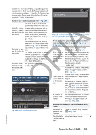 En el menú principal: RADIO, se pueden guardar
las estaciones de la banda de frecuencias actual-
mente seleccionada en 15 bandas de frecuencias
enumeradas. Estas superficies de función se de-
nominan “Teclas de estación”.
Funciones de las teclas de estación → fig. 133
Acceder a esta-
ciones a través
de las teclas de
estación
Tocar en la tecla de estación
que exhibe la estación deseada.
Una estación guardada única-
mente puede cambiarse des-
pués de acceder mediante las
teclas de estación, mientras
pueda ser sintonizada en el lu-
gar actual.
Cambiar el gru-
po de teclas de
estación
Pasar el dedo sobre el display,
en el área de las teclas de esta-
ciones → fig. 133, de derecha a
izquierda o de izquierda a dere-
cha.
Las teclas de estación se mues-
tran en grupos para, 5 superfi-
cies de función respectivamen-
te, ( de 1 hasta 5 , de 6 hasta
10 y de 11 hasta 15 ).
Guardar esta-
ciones en las
teclas de esta-
ción
Ver: guardar estaciones
→ pág. 148.

Indicaciones específicas de la radio,
menús y símbolos
Fig. 134 Menú principal de la radio.
Fig. 135 Funcionamiento de la radio: lista de emiso-
ras con posibilidad de actualización.
Áreas de función y significado correspondiente
en el menú principal de la radio → fig. 134 y
→ fig. 135:
Seleccionar la
estación me-
diante las tec-
las de flecha
< / >
Tocar sobre la superficie de
función < o > → fig. 134.
De acuerdo con el ajuste de las
teclas de flecha, se cambia en-
tre estaciones guardadas o es-
taciones disponibles. Ajuste de
las teclas de flecha en el menú
Configuraciones de radio
→ pág. 149.
Seleccionar es-
tación de la lis-
ta de estacio-
nes
Para abrir la lista de estaciones,
tocar la superficie de función
 → fig. 134.
Buscar en la lista y acceder a la
estación deseada mediante un
toque.
Para cerrar la lista de estacio-
nes, tocar la superficie de fun-
ción  → fig. 135. Sin coman-
do, la lista de estaciones se cie-
rra automáticamente después
de un tiempo.
Actualizar la
lista de esta-
ciones
La lista de estaciones se puede
actualizar de forma manual a
través de la superficie de fun-
ción  → fig. 135.
Ajuste manualmente la frecuencia de las esta-
ciones.
Introducir la
gama de fre-
cuencias
Tocar la superficie de función
 → fig. 134.
Cambiar la fre-
cuencia paso a
paso
Girar la tecla de ajuste. 
Composition Touch (R 340G) 147
21B.5L1.SAV.60
C
O
P
I
A
 