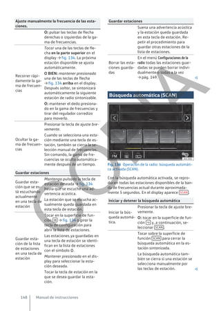 Ajuste manualmente la frecuencia de las esta-
ciones.
O: pulsar las teclas de flecha
derechas o izquierdas de la ga-
ma de frecuencias.
Recorrer rápi-
damente la ga-
ma de frecuen-
cias
Tocar una de las teclas de fle-
cha en la parte superior en el
display → fig. 134. La próxima
estación disponible se ajusta
automáticamente.
O BIEN: mantener presionada
una de las teclas de flecha
→ fig. 134 arriba en el display.
Después soltar, se sintonizará
automáticamente la siguiente
estación de radio sintonizable.
O: mantener el dedo presiona-
do en la gama de frecuencias y
tirar del regulador corredizo
para moverlo.
Ocultar la ga-
ma de frecuen-
cias
Presionar la tecla de ajuste bre-
vemente.
Cuando se selecciona una esta-
ción mediante una tecla de es-
tación, también se cierra la se-
lección manual de frecuencias.
Sin comando, la gama de fre-
cuencias se oculta automática-
mente después de un tiempo.
Guardar estaciones
Guardar esta-
ción que se es-
tá escuchando
actualmente
en una tecla de
estación
Mantenga pulsada la tecla de
estación deseada → fig. 134
hasta que se escuche una ad-
vertencia acústica.
La estación que se escucha ac-
tualmente queda guardada en
esta tecla de estación.
Guardar esta-
ción de la lista
de estaciones
en una tecla de
estación
Tocar en la superficie de fun-
ción  → fig. 134 o girar la
tecla de configuración para
abrir la lista de estaciones.
Las estaciones ya guardadas en
una tecla de estación se identi-
fican en la lista de estaciones
con el símbolo .
Mantener presionada en el dis-
play para seleccionar la esta-
ción deseada.
Tocar la tecla de estación en la
que se desea guardar la esta-
ción.
Guardar estaciones
Suena una advertencia acústica
y la estación queda guardada
en esta tecla de estación. Re-
petir el procedimiento para
guardar otras estaciones de la
lista de estaciones.
Borrar las esta-
ciones guarda-
das
En el menú Configuraciones de la
radio todas las estaciones guar-
dadas se pueden borrar indivi-
dualmente o todas a la vez
→ pág. 149. 
Búsqueda automática (SCAN)
Fig. 136 Operación de la radio: búsqueda automáti-
ca activada (SCAN).
Con la búsqueda automática activada, se repro-
ducen todas las estaciones disponibles de la ban-
da de frecuencias actual durante aproximada-
mente 5 segundos. En el display aparece SCAN .
Iniciar y detener la búsqueda automática
Iniciar la bús-
queda automá-
tica.
Presionar la tecla de ajuste bre-
vemente.
O: tocar en la superficie de fun-
ción  y, a continuación, se-
leccionar SCAN .
Tocar sobre la superficie de
función SCAN para cerrar la
búsqueda automática en la es-
tación sintonizada.
La búsqueda automática tam-
bién se cierra si una estación se
selecciona manualmente por
las teclas de estación. 
Manual de instrucciones
148
C
O
P
I
A
 