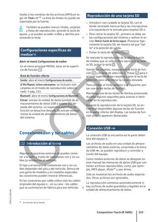 títulos o los nombres de los archivos (MP3) en lu-
gar de Título + nº 1). La lista de títulos no puede ser
soportada por la fuente.
También se pueden marcar títulos, carpetas
y listas de reproducción, girando la tecla de
ajuste, y se pueden acceder a ellos y abrirlos pre-
sionando la tecla. 
Configuraciones específicas de
medios
Abrir el menú Configuraciones de medios
En el menú principal MEDIA, tocar en la superfi-
cie de función  .
Área de función: efecto
Sonido: abre el menú Configuraciones de sonido .
 Mix/Repeat, incluso subcarpetas: se incluyen sub-
carpetas en el modo de reproducción seleccio-
nado → pág. 151.
Bluetooth: abre el menú Configuraciones de Bluetooth .
Extraer: extraer la unidad de datos (unidad de al-
macenamiento de datos USB o tarjeta SD) de-
seada del sistema. La respectiva superficie de
función se desactiva después de extraer exitosa-
mente la unidad de almacenamiento de datos
del sistema. 
Conexiones con y sin cables
 Introducción al tema
Algunos dispositivos externos se pueden conec-
tar a la radio a través de conexiones con y sin ca-
bles (si existen) en el vehículo.
El tipo y el número de conexiones con y sin ca-
bles dependen del país y del vehículo. Dentro de
una gama de modelos y en modelos especiales
las conexiones pueden mostrar diferencias.
En las conexiones por cable utilice solo los cables
originales del equipo o - en su caso - los cables
que se suministran de fábrica para ese vehículo. 
Reproducción de una tarjeta SD
– Introducir con cuidado la tarjeta SD, con el
borde recortado hacia arriba y las inscripciones
a la izquierda en la entrada para tarjetas SD o .
– Para retirar la tarjeta SD , primero se debe ver
las configuraciones del sistema y realizar la ac-
ción Retirar fuente de forma segura. Presionar lige-
ramente la tarjeta SD, de manera tal que “sal-
te” a la posición de salida.
– Pulsar la tecla de la radio MEDIA .
Se reanuda la reproducción de la última fuente
de medios que se utilizó. Para reproducir la tarje-
ta SD, pulsar la tecla  .
Viendo las carpetas, navegue con la tecla de fun-
ción  y la tecla de selección o. Pulsar  para ir
al nivel superior de las carpetas y girar la tecla de
selección para seleccionar la carpeta deseada.
Para cambiar al título anterior o al siguiente, pul-
sar una de las teclas de función.
Mantenga una de las teclas de flechas presionada
durante algunos segundos para avanzar o retro-
ceder en la reproducción.
Durante la reproducción de la tarjeta SD, se en-
cuentran disponibles algunas teclas de función
en la parte inferior del display. Las teclas de fun-
ción activas aparecen destacadas. 
Conexión USB 
La conexión USB se encuentra en la parte delan-
tera del equipo o .
Los archivos de audio en una unidad de almace-
namiento de datos externa, conectada a la entra-
da USB , se pueden reproducir y controlar a
través del equipo.
Como medios externos de datos se designan en
este manual las memorias de datos USB que con-
tienen archivos reproducibles, como, por ejem-
plo, MP3 player, iPods™ y pen drives.
Solo se muestran los archivos de audio soporta-
dos. Otros archivos son ignorados.
La reproducción comienza automáticamente si
hay archivos de audio guardados y legibles en la
unidad de almacenamiento de datos. 
1) En función de la fuente.
Composition Touch (R 340G) 153
21B.5L1.SAV.60
C
O
P
I
A
 