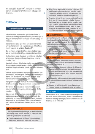 los productos Bluetooth®, póngase en contacto
con un concesionario Volkswagen o busque en
Internet. 
Teléfono
 Introducción al tema
Las funciones de teléfono que se describen a
continuación se pueden controlar por el equipo si
hay un teléfono móvil activado sincronizado y co-
nectado.
La condición para que haya una conexión entre
un teléfono móvil y el equipo es que el teléfono
móvil soporte la función Bluetooth®.
De no haber ningún teléfono conectado al equi-
po, el control del teléfono no estará disponible.
Indicaciones para el uso de un teléfono móvil en
el vehículo sin conexión con la antena exterior
→ pág. 130.
Las indicaciones del display de los menús del te-
léfono dependen del alcance de las funciones del
teléfono móvil utilizado. Puede que haya diferen-
cias.
Utilizar exclusivamente equipos compatibles con
Bluetooth®. Información sobre productos compa-
tibles con Bluetooth® se pueden obtener en el
Concesionario Volkswagen o por internet.
Tenga en cuenta el manual de instrucciones del
teléfono móvil y del proveedor de accesorios.
En “áreas de bloqueo de transmisión” pueden
ocurrir fallas de recepción e interrupción de lla-
madas.
La mayoría de los equipos electrónicos son blin-
dados contra señales HF (alta frecuencia). No
obstante, en casos raros, pueden haber equipos
electrónicos no blindados contra las señales HF
del control del teléfono. Pueden producirse da-
ños.
ADVERTENCIA
Llamar por teléfono y manejar el teléfono móvil
durante el viaje puede distraer la atención del
tránsito y ocasionar accidentes.
● Conduzca siempre de forma responsable y
prestando la máxima atención al tráfico.
● Seleccionar las regulaciones del volumen del
sonido de modo que siempre puedan escu-
charse las señales sonoras (por ejemplo, las
sirenas de los servicios de emergencia).
● En zonas sin servicio o con servicio deficiente
de la red de comunicación móvil y, depen-
diendo de las circunstancias, en túneles, ga-
rajes y pasos subterráneos, es posible que no
puedan realizarse llamadas o bien, se inte-
rrumpan las conversaciones telefónicas, in-
cluso en caso de las llamadas de emergencia.
ADVERTENCIA
Un teléfono móvil no fijado o fijado incorrecta-
mente puede ser lanzado por el interior del ve-
hículo por una maniobra de dirección o de fre-
nado súbita, como también en un accidente, y
causar lesiones graves.
● Siempre fijar el teléfono móvil correctamen-
te y fuera de las áreas de expansión del air-
bag durante la marcha.
ADVERTENCIA
Un teléfono móvil encendido puede causar in-
terferencias en los marcapasos cuando se lle-
van directamente en él.
● Mantener una distancia mínima de 20 centí-
metros entre las antenas del teléfono móvil y
un marcapasos cardíaco, ya que los teléfonos
móviles pueden influir en la función de mar-
capasos cardíacos.
● No lleve los teléfonos móviles encendidos en
el bolsillo interior directamente sobre el mar-
capasos.
● Apague el teléfono móvil inmediatamente
cuando sospeche que existe interferencias.
AVISO
Velocidades altas, condiciones climáticas y carre-
teras en malas condiciones, como también la ca-
lidad de la red pueden perjudicar una llamada te-
lefónica en el vehículo. 
Manual de instrucciones
156
C
O
P
I
A
 