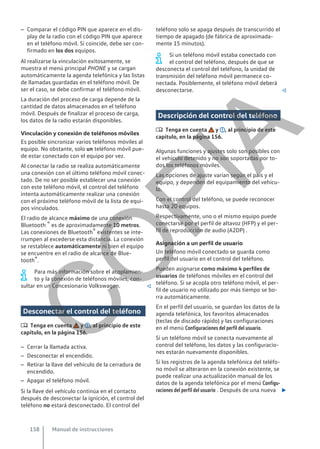 – Comparar el código PIN que aparece en el dis-
play de la radio con el código PIN que aparece
en el teléfono móvil. Si coincide, debe ser con-
firmado en los dos equipos.
Al realizarse la vinculación exitosamente, se
muestra el menú principal PHONE y se cargan
automáticamente la agenda telefónica y las listas
de llamadas guardadas en el teléfono móvil. De
ser el caso, se debe confirmar el teléfono móvil.
La duración del proceso de carga depende de la
cantidad de datos almacenados en el teléfono
móvil. Después de finalizar el proceso de carga,
los datos de la radio estarán disponibles.
Vinculación y conexión de teléfonos móviles
Es posible sincronizar varios teléfonos móviles al
equipo. No obstante, solo un teléfono móvil pue-
de estar conectado con el equipo por vez.
Al conectar la radio se realiza automáticamente
una conexión con el último teléfono móvil conec-
tado. De no ser posible establecer una conexión
con este teléfono móvil, el control del teléfono
intenta automáticamente realizar una conexión
con el próximo teléfono móvil de la lista de equi-
pos vinculados.
El radio de alcance máximo de una conexión
Bluetooth ® es de aproximadamente 10 metros.
Las conexiones de Bluetooth® existentes se inte-
rrumpen al excederse esta distancia. La conexión
se restablece automáticamente ni bien el equipo
se encuentre en el radio de alcance de Blue-
tooth®.
Para más información sobre el acoplamien-
to y la conexión de teléfonos móviles, con-
sultar en un Concesionario Volkswagen. 
Desconectar el control del teléfono
 Tenga en cuenta y , al principio de este
capítulo, en la página 156.
– Cerrar la llamada activa.
– Desconectar el encendido.
– Retirar la llave del vehículo de la cerradura de
encendido.
– Apagar el teléfono móvil.
Si la llave del vehículo continúa en el contacto
después de desconectar la ignición, el control del
teléfono no estará desconectado. El control del
teléfono solo se apaga después de transcurrido el
tiempo de apagado (de fábrica de aproximada-
mente 15 minutos).
Si un teléfono móvil estaba conectado con
el control del teléfono, después de que se
desconecta el control del teléfono, la unidad de
transmisión del teléfono móvil permanece co-
nectada. Posiblemente, el teléfono móvil deberá
desconectarse. 
Descripción del control del teléfono
 Tenga en cuenta y , al principio de este
capítulo, en la página 156.
Algunas funciones y ajustes solo son posibles con
el vehículo detenido y no son soportadas por to-
dos los teléfonos móviles.
Las opciones de ajuste varían según el país y el
equipo, y dependen del equipamiento del vehícu-
lo.
Con el control del teléfono, se puede reconocer
hasta 20 equipos.
Respectivamente, uno o el mismo equipo puede
conectarse por el perfil de altavoz (HFP) y el per-
fil de reproducción de audio (A2DP) .
Asignación a un perfil de usuario
Un teléfono móvil conectado se guarda como
perfil del usuario en el control del teléfono.
Pueden asignarse como máximo 4 perfiles de
usuarios de teléfonos móviles en el control del
teléfono. Si se acopla otro teléfono móvil, el per-
fil de usuario no utilizado por más tiempo se bo-
rra automáticamente.
En el perfil del usuario, se guardan los datos de la
agenda telefónica, los favoritos almacenados
(teclas de discado rápido) y las configuraciones
en el menú Configuraciones del perfil del usuario.
Si un teléfono móvil se conecta nuevamente al
control del teléfono, los datos y las configuracio-
nes estarán nuevamente disponibles.
Si los registros de la agenda telefónica del teléfo-
no móvil se alteraron en la conexión existente, se
puede realizar una actualización manual de los
datos de la agenda telefónica por el menú Configu-
raciones del perfil del usuario . Después de una nueva 
Manual de instrucciones
158
C
O
P
I
A
 