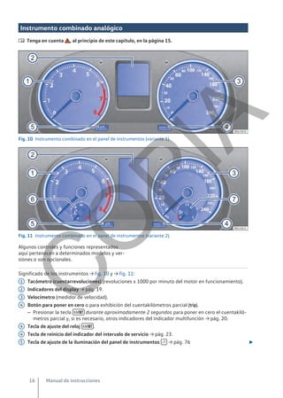 Instrumento combinado analógico
 Tenga en cuenta , al principio de este capítulo, en la página 15.
Fig. 10 Instrumento combinado en el panel de instrumentos (variante 1).
Fig. 11 Instrumento combinado en el panel de instrumentos (variante 2).
Algunos controles y funciones representados
aquí pertenecen a determinados modelos y ver-
siones o son opcionales.
Significado de los instrumentos → fig. 10 y → fig. 11:
Tacómetro (cuentarrevoluciones) (revoluciones x 1000 por minuto del motor en funcionamiento).
Indicadores del display → pág. 19.
Velocímetro (medidor de velocidad).
Botón para poner en cero o para exhibición del cuentakilómetros parcial (trip).
– Presionar la tecla  durante aproximadamente 2 segundos para poner en cero el cuentakiló-
metros parcial y, si es necesario, otros indicadores del indicador multifunción → pág. 20.
Tecla de ajuste del reloj  .
Tecla de reinicio del indicador del intervalo de servicio → pág. 23.
Tecla de ajuste de la iluminación del panel de instrumentos  → pág. 76 
1
2
3
4
4
4
5
Manual de instrucciones
16
C
O
P
I
A
 