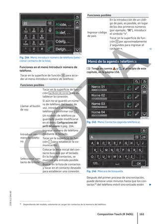 Fig. 144 Menú introducir número de teléfono (selec-
cionar contacto de la lista).
Funciones en el menú Introducir número de
teléfono.
Tocar en la superficie de función  para acce-
der al menú Introducir número de teléfono.
Funciones posibles
Llamar al buzón
de voz
Tocar en la superficie de fun-
ción  Buzón de correo para es-
tablecer la conexión.
Si aún no se guardó un núme-
ro de teléfono del buzón de
voz, introducir el número de
teléfono y confirmar con OK .
Un número de teléfono ya
guardado puede modificarse
en el menú Configuraciones del
perfil del usuario→ pág. 164.
Introducir nú-
mero de teléfo-
no
Ingresar número de teléfono
mediante el teclado.
Tocar en la superficie de fun-
ción  para establecer la co-
municación.
Seleccionar con-
tacto de la lista
Colocar la letra inicial del con-
tacto buscado por el teclado.
En la lista de contactos, se
muestra una entrada posible.
Buscar en la lista de contactos
y tocar en el contacto deseado
para establecer una conexión.
Funciones posibles
Ingresar código
de país
En la introducción de un códi-
go de país, es posible, en lugar
de los dos primeros números
(por ejemplo, “00”), introducir
el símbolo “+”.
Tocar en la superficie de fun-
ción 0 por aproximadamente
2 segundos para ingresar el
carácter +. 
Menú de la agenda telefónica
 Tenga en cuenta y , al principio de este
capítulo, en la página 156.
Fig. 145 Menú Contactos (agenda telefónica).
Fig. 146 Máscara de búsqueda.
Después del primer proceso de sincronización,
puede demorar unos minutos hasta que los con-
tactos1) del teléfono móvil sincronizado estén 
1) Dependiendo del modelo, solamente se cargan los contactos de la memoria del teléfono.
Composition Touch (R 340G) 161
21B.5L1.SAV.60
C
O
P
I
A
 