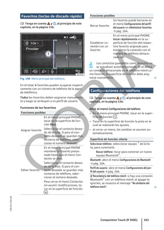 Favoritos (teclas de discado rápido)
 Tenga en cuenta y , al principio de este
capítulo, en la página 156.
Fig. 148 Menú principal del teléfono.
En el total, 4 favoritos pueden ocuparse respecti-
vamente con un número de teléfono de la agen-
da telefónica.
Todos los favoritos deben asignarse manualmen-
te y luego se atribuyen a un perfil de usuario.
Funciones de los favoritos
Funciones posibles
Asignar favorito
En el menú principal PHONE,
tocar en la superficie de fun-
ción libre.
Seleccionar el contacto desea-
do de la lista. Si para el con-
tacto deseado se guardan más
números de teléfono, selec-
cionar el número deseado.
Editar favorito
En el menú principal PHONE
mantener el favorito presio-
nado hasta que el menú Con-
tactos se abra.
Seleccionar el contacto desea-
do de la lista. Si para el con-
tacto deseado se guardan más
números de teléfono, selec-
cionar el número deseado.
Para cerrar el menú Contactos
sin asumir modificaciones, to-
car en la superficie de función
 .
Funciones posibles
Borrar favorito
Un favorito puede borrarse en
el menú Configuraciones del perfil
del usuario en Administrar favoritos
→ pág. 164.
Establecer co-
nexión con un
favorito
En el menú principal PHONE,
tocar rápidamente en la su-
perficie de función del respec-
tivo favorito asignado para
establecer la conexión con el
número de teléfono almace-
nado allí.
Los contactos guardados como favoritos no
se actualizan automáticamente. Si se altera
un contacto almacenado en el teléfono móvil co-
mo favorito, la superficie de función debe asig-
narse nuevamente. 
Configuraciones del teléfono
 Tenga en cuenta y , al principio de este
capítulo, en la página 156.
Abrir el menú Configuraciones del teléfono
– En el menú principal PHONE, tocar en la super-
ficie de función  .
– Tocar en la superficie de función la pista en la
cual se realizarán los ajustes.
– al cerrar un menú, los cambios se asumen au-
tomáticamente.
Superficie de función: efecto
Seleccionar teléfono: seleccionar equipo ® de la lis-
ta, para conectarlo.
Buscar teléfono: tocar para conectar un nuevo
equipo Bluetooth®.
Bluetooth: abre el menú Configuraciones de Bluetooth
→ pág. 164.
Perfil de usuario: abre el menú Configuraciones del per-
fil del usuario → pág. 164.
 Recordatorio del teléfono móvil: si hay una conexión
Bluetooth® con un teléfono móvil, al apagar la
ignición, se muestra el mensaje “No olvidarse del
teléfono móvil”. 
Composition Touch (R 340G) 163
21B.5L1.SAV.60
C
O
P
I
A
 