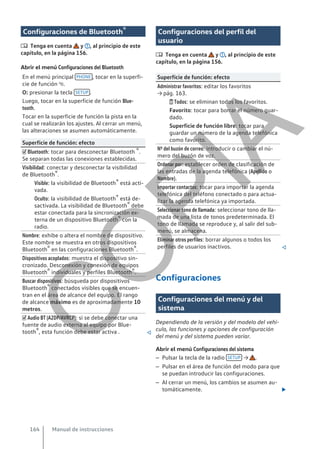 Configuraciones de Bluetooth®
 Tenga en cuenta y , al principio de este
capítulo, en la página 156.
Abrir el menú Configuraciones del Bluetooth
En el menú principal PHONE , tocar en la superfi-
cie de función .
O: presionar la tecla SETUP .
Luego, tocar en la superficie de función Blue-
tooth.
Tocar en la superficie de función la pista en la
cual se realizarán los ajustes. Al cerrar un menú,
las alteraciones se asumen automáticamente.
Superficie de función: efecto
 Bluetooth: tocar para desconectar Bluetooth ®.
Se separan todas las conexiones establecidas.
Visibilidad: conectar y desconectar la visibilidad
de Bluetooth®.
Visible: la visibilidad de Bluetooth® está acti-
vada.
Oculto: la visibilidad de Bluetooth® está de-
sactivada. La visibilidad de Bluetooth® debe
estar conectada para la sincronización ex-
terna de un dispositivo Bluetooth® con la
radio.
Nombre: exhibe o altera el nombre de dispositivo.
Este nombre se muestra en otros dispositivos
Bluetooth® en las configuraciones Bluetooth®.
Dispositivos acoplados: muestra el dispositivo sin-
cronizado. Desconexión y conexión de equipos
Bluetooth® individuales y perfiles Bluetooth®.
Buscar dispositivos: búsqueda por dispositivos
Bluetooth® conectados visibles que se encuen-
tran en el área de alcance del equipo. El rango
de alcance máximo es de aproximadamente 10
metros.
 Audio BT (A2DP/AVRCP): si se debe conectar una
fuente de audio externa al equipo por Blue-
tooth®, esta función debe estar activa . 
Configuraciones del perfil del
usuario
 Tenga en cuenta y , al principio de este
capítulo, en la página 156.
Superficie de función: efecto
Administrar favoritos: editar los favoritos
→ pág. 163.
 Todos: se eliminan todos los favoritos.
Favorito: tocar para borrar el número guar-
dado.
Superficie de función libre: tocar para
guardar un número de la agenda telefónica
como favorito.
Nº del buzón de correo: introducir o cambiar el nú-
mero del buzón de voz.
Ordenar por: establecer orden de clasificación de
las entradas de la agenda telefónica (Apellido o
Nombre).
Importar contactos: tocar para importar la agenda
telefónica del teléfono conectado o para actua-
lizar la agenda telefónica ya importada.
Seleccionar tono de llamada: seleccionar tono de lla-
mada de una lista de tonos predeterminada. El
tono de llamada se reproduce y, al salir del sub-
menú, se almacena.
Eliminar otros perfiles: borrar algunos o todos los
perfiles de usuarios inactivos. 
Configuraciones
Configuraciones del menú y del
sistema
Dependiendo de la versión y del modelo del vehí-
culo, las funciones y opciones de configuración
del menú y del sistema pueden variar.
Abrir el menú Configuraciones del sistema
– Pulsar la tecla de la radio SETUP → .
– Pulsar en el área de función del modo para que
se puedan introducir las configuraciones.
– Al cerrar un menú, los cambios se asumen au-
tomáticamente. 
Manual de instrucciones
164
C
O
P
I
A
 