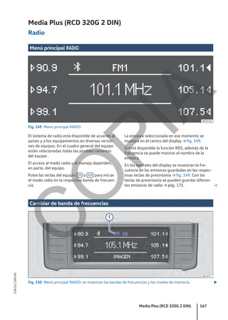Media Plus (RCD 320G 2 DIN)
Radio
Menú principal RADIO
Fig. 149 Menú principal RADIO.
El sistema de radio está disponible de acuerdo al
países y a los equipamientos en diversas versio-
nes de equipos. En el cuadro general del equipo
están relacionadas todas las posibles variantes
del equipo .
El acceso al modo radio y al manejo dependen,
en parte, del equipo.
Pulse las teclas del equipo FM o AM para iniciar
el modo radio en la respectiva banda de frecuen-
cia.
La emisora seleccionada en ese momento se
muestra en el centro del display → fig. 149.
Si está disponible la función RDS, además de la
frecuencia se puede mostrar el nombre de la
emisora.
En los laterales del display se muestran la fre-
cuencia de las emisoras guardadas en las respec-
tivas teclas de presintonía → fig. 149. Con las
teclas de presintonía se pueden guardar diferen-
tes emisoras de radio → pág. 171. 
Cambiar de banda de frecuencias
Fig. 150 Menú principal RADIO: se muestran las bandas de frecuencias y los niveles de memoria. 
Media Plus (RCD 320G 2 DIN) 167
21B.5L1.SAV.60
C
O
P
I
A
 
