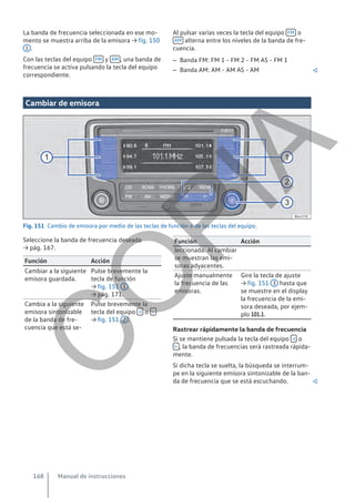 La banda de frecuencia seleccionada en ese mo-
mento se muestra arriba de la emisora → fig. 150
1 .
Con las teclas del equipo FM y AM , una banda de
frecuencia se activa pulsando la tecla del equipo
correspondiente.
Al pulsar varias veces la tecla del equipo FM o
AM alterna entre los niveles de la banda de fre-
cuencia.
– Banda FM: FM 1 - FM 2 - FM AS - FM 1
– Banda AM: AM - AM AS - AM 
Cambiar de emisora
Fig. 151 Cambio de emisora por medio de las teclas de función o de las teclas del equipo.
Seleccione la banda de frecuencia deseada
→ pág. 167.
Función Acción
Cambiar a la siguiente
emisora guardada.
Pulse brevemente la
tecla de función
→ fig. 151 1
→ pág. 171.
Cambia a la siguiente
emisora sintonizable
de la banda de fre-
cuencia que está se-
Pulse brevemente la
tecla del equipo  o 
→ fig. 151 2 .
Función Acción
leccionada. Al cambiar
se muestran las emi-
soras adyacentes.
Ajuste manualmente
la frecuencia de las
emisoras.
Gire la tecla de ajuste
→ fig. 151 3 hasta que
se muestre en el display
la frecuencia de la emi-
sora deseada, por ejem-
plo 101.1.
Rastrear rápidamente la banda de frecuencia
Si se mantiene pulsada la tecla del equipo  o
 , la banda de frecuencias será rastreada rápida-
mente.
Si dicha tecla se suelta, la búsqueda se interrum-
pe en la siguiente emisora sintonizable de la ban-
da de frecuencia que se está escuchando. 
Manual de instrucciones
168
C
O
P
I
A
 