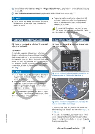 Indicador de temperatura del líquido refrigerante del motor  (depende de la versión del vehículo)
→ pág. 18.
Indicador del nivel de combustible (depende de la versión del vehículo) → pág. 17.
6
7
AVISO
● Con el motor frío, evitar un régimen del motor
muy elevado, aceleración total y mucha exi-
gencia al motor.
● Para evitar daños en el motor, el puntero del
tacómetro (cuentarrevoluciones) puede per-
manecer apenas por un corto período en el
área roja de la escala.
El engrane anticipado de una marcha supe-
rior ayuda a economizar combustible y a re-
ducir los ruidos de funcionamiento. 
Tacómetro (cuentarrevoluciones)
 Tenga en cuenta , al principio de este capí-
tulo, en la página 15.
Tacómetro
El inicio del área roja del cuentarrevoluciones in-
dica la revolución máxima posible del motor ro-
dado y calentado por el funcionamiento para ca-
da una de las marchas. Antes de que la indicación
llegue a la línea roja, cambiar a la siguiente mar-
cha más alta, colocar la palanca selectora en po-
sición D o S, o sacar el pie del pedal del acelera-
dor → .
AVISO
● Con el motor frío, evitar un régimen del motor
muy elevado, aceleración total y mucha exi-
gencia al motor.
● Para evitar daños en el motor, el puntero del
tacómetro (cuentarrevoluciones) puede per-
manecer apenas por un corto período en el
área roja de la escala.
El engrane anticipado de una marcha supe-
rior ayuda a economizar combustible y a re-
ducir los ruidos de funcionamiento. 
Indicador del nivel de combustible
 Tenga en cuenta , al principio de este capí-
tulo, en la página 15.
Fig. 12 En el display del instrumento combinado: in-
dicador del nivel de combustible (variante 1).
Fig. 13 En el instrumento combinado: indicador del
nivel de combustible (variante 2).
El indicador del nivel de combustible puede ser
diferente según el modelo del vehículo→ fig. 12 o
→ fig. 13.
Al conectar el encendido, algunas luces de adver-
tencia y de control se encienden rápidamente a
modo de comprobación. Éstas se apagan después
de algunos segundos. 
Información para el conductor 17
21B.5L1.SAV.60
C
O
P
I
A
 