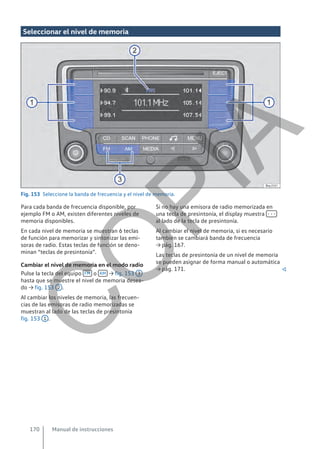 Seleccionar el nivel de memoria
Fig. 153 Seleccione la banda de frecuencia y el nivel de memoria.
Para cada banda de frecuencia disponible, por
ejemplo FM o AM, existen diferentes niveles de
memoria disponibles.
En cada nivel de memoria se muestran 6 teclas
de función para memorizar y sintonizar las emi-
soras de radio. Estas teclas de función se deno-
minan “teclas de presintonía”.
Cambiar el nivel de memoria en el modo radio
Pulse la tecla del equipo FM o AM → fig. 153 3
hasta que se muestre el nivel de memoria desea-
do → fig. 153 2 .
Al cambiar los niveles de memoria, las frecuen-
cias de las emisoras de radio memorizadas se
muestran al lado de las teclas de presintonía
fig. 153 1 .
Si no hay una emisora de radio memorizada en
una tecla de presintonía, el display muestra - - -
al lado de la tecla de presintonía.
Al cambiar el nivel de memoria, si es necesario
también se cambiará banda de frecuencia
→ pág. 167.
Las teclas de presintonía de un nivel de memoria
se pueden asignar de forma manual o automática
→ pág. 171. 
Manual de instrucciones
170
C
O
P
I
A
 