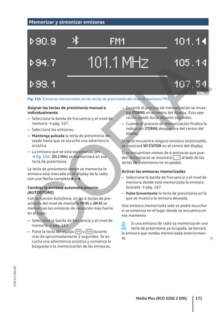 Memorizar y sintonizar emisoras
Fig. 154 Emisoras memorizadas en las teclas de presintonía del nivel de memoria FM1.
Asignar las teclas de presintonía manual e
individualmente
– Seleccione la banda de frecuencia y el nivel de
memoria → pág. 167.
– Seleccione las emisoras.
– Mantenga pulsada la tecla de presintonía de-
seada hasta que se escuche una advertencia
acústica.
– La emisora que se está escuchando (en
→ fig. 154: 101.1 MHz) se memorizará en esa
tecla de presintonía.
La tecla de presintonía donde se memoriza la
emisora está marcada en el display de la radio
con una flecha completa  o .
Cambiar la emisora automáticamente
(AUTOSTORE)
Con la función AutoStore, en las 6 teclas de pre-
sintonía del nivel de memoria FM AS o AM AS se
memorizan las emisoras de recepción más fuerte
en el lugar.
– Seleccione la banda de frecuencia y el nivel de
memoria → pág. 167.
– Pulse la tecla del equipo FM o AM durante
más de aproximadamente 2 segundos. Se es-
cucha una advertencia acústica y comienza la
búsqueda o la memorización de las emisoras.
– Durante el proceso de memorización se mues-
tra STORING en el centro del display. Esta ope-
ración puede durar algunos segundos.
– Cuando el proceso de memorización finaliza la
indicación STORING desaparece del centro del
display.
Si no se encuentra ninguna emisora sintonizable,
se mostrará NO STATION en el centro del display.
Si se encuentran menos de 6 emisoras que pue-
den sintonizarse se mostrará - - - al lado de las
teclas de presintonía no ocupadas.
Activar las emisoras memorizadas
– Seleccione la banda de frecuencia y el nivel de
memoria donde está memorizada la emisora
buscada → pág. 167.
– Pulse brevemente la tecla de presintonía en la
que se muestra la emisora deseada.
Una emisora memorizada solo se podrá escuchar
si se sintoniza en el lugar donde se encuentra en
ese momento.
Si una emisora de radio se memoriza en una
tecla de presintonía ya ocupada, se borrará
la emisora que estaba memorizada anteriormen-
te. 
Media Plus (RCD 320G 2 DIN) 171
21B.5L1.SAV.60
C
O
P
I
A
 