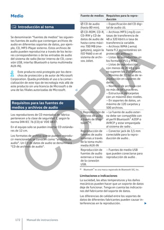 Medio
 Introducción al tema
Se denominarán “fuentes de medios” las siguien-
tes fuentes de audio que contengan archivos de
audio en diferentes soportes de datos, por ejem-
plo, CD, MP3-Player externo. Estos archivos de
audio pueden reproducirse a través de los lecto-
res correspondientes o de las entradas de audio
del sistema de radio (lector interno de CD, cone-
xión USB, interfaz Bluetooth o toma multimedia
AUX-IN).
Este producto está protegido por los dere-
chos de protección y de autor de Microsoft
Corporation. Queda prohibido el uso o la comer-
cialización de este tipo de tecnología más allá de
este producto sin una licencia de Microsoft o de
una de las filiales autorizadas de Microsoft. 
Requisitos para las fuentes de
medios y archivos de audio
Los reproductores de CD montados de fábrica
pertenecen a la clase de seguridad 1, según la
norma DIN IEC 76 (CO) 6/ VDE 0837.
En el equipo solo se pueden insertar CD estánda-
res de 12 cm.
Los formatos de archivo que se pueden reprodu-
cir mencionados se conocen como “archivos de
audio”. Un CD de datos de audio se denominará
“CD de archivos de audio”.
Fuente de medios Requisitos para la repro-
ducción
 CD de audio
(hasta 80 min).
– Especificación del CD digi-
tal de audio .
 CD-ROM, CD-R,
CD-RW y CD de
datos de audio de
hasta como máxi-
mo 700 MB (me-
gabytes), según la
ISO 9660 o en el
sistema de archi-
vos Joliet.
– Archivos MP3 (.mp3) con
tasas de transferencia de
48 a 320 kbit/s o tasa de
transferencia variable.
– Archivos WMA (.wma)
hasta 9.2 mono/estéreo sin
protección anticopia.
– Listas de reproducción en
los formatos PLS y M3U.
– Listas de reproducción
con menos de 20 kB y que
no superen los 250 enlaces.
– Máximo de 32 listas de re-
producción en soportes de
datos.
– Nombres de archivos con
no más de 64 caracteres.
– Estructuras de carpetas
con un máximo diez niveles.
– En soportes de datos, un
máximo de 120 carpetas y
500 archivos.
 Reproducción de
archivos de audio
a través de Blue-
tooth®a).
– La fuente de audio exter-
na debe ser compatible con
el perfil Bluetooth® A2DP o
AVRCP y estar emparejada
al sistema de radio .
Reproducción de
fuentes de audio
externas a través
de la toma multi-
media AUX-IN
– Conector jack de 3,5 mm
conectable para la repro-
ducción de audio .
Reproducción de
fuentes de audio
externas a través
de la conexión
USB.
– Fuentes de medio USB
que pueden conectarse para
reproducción de audio .
a) Bluetooth® es una marca registrada de Bluetooth SIG, Inc.
Limitaciones e indicaciones
La suciedad, las altas temperaturas y los daños
mecánicos pueden hacer que un soporte de datos
deje de funcionar. Tenga en cuenta las indicacio-
nes del fabricante del soporte de datos.
Las diferencias de calidad entre los soportes de
datos de diferentes fabricantes pueden causar in-
terferencias en la reproducción. 
Manual de instrucciones
172
C
O
P
I
A
 