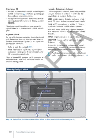 Insertar un CD
– Insertar el CD en la carcasa con el lado impreso
del CD hacia arriba 4 solo hasta que el equipo
lo introduzca automáticamente.
– La reproducción comienza de forma automáti-
ca después de la lectura. En el display aparece
READING.
Si se inserta un CD en el lector interno de CD,
aparecerá CD en la parte superior central del dis-
play.
Expulsar un CD
En los vehículos descapotables, dependiendo del
país, la llave del vehículo debe estar en la cerra-
dura de encendido para que el CD sea expulsado
(protección antirrobo).
– Pulse la tecla del equipo EJECT .
– El CD insertado se expulsará a la posición de
extracción y se dispone de aproximadamente
10 segundos para retirarlo.
Si no se retira el CD antes de los 10 segundos, el
equipo vuelve a insertarlo automáticamente por
motivos de seguridad.
Mensajes de texto en el display
Cuando se produce un error, en caso de ser nece-
sario, un mensaje de texto en el centro del dis-
play indicará la causa de dicho error.
NO CD: ningún soporte de datos legible en el lec-
tor de CD. No es posible cambiar al modo Media.
ERROR: el CD insertado no es legible. El CD será
expulsado. Verifique si el CD no está dañado.
OVER HEAT: lector de CD muy caliente. No se po-
drán introducir el CD. Se reproducirá otra fuente
de audio.
NO FILE: ningún archivo en el soporte de datos.
NO SUPPORT: ningún archivo legible en el soporte
de datos.
Se muestra el mensaje de texto durante aproxi-
madamente 2 segundos. A continuación, el equi-
po regresa al modo de reproducción anterior.
Puede que la reproducción salte en calles en
malas condiciones y vibraciones intensas. 
Menú principal MEDIA
Fig. 156 Ejemplo de visualización en el modo Media: la radio lee archivos desde una tarjeta SD. 
Manual de instrucciones
174
C
O
P
I
A
 