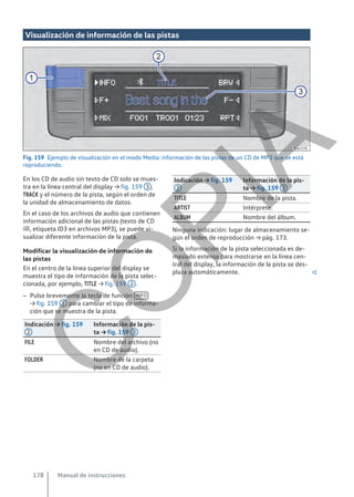 Visualización de información de las pistas
Fig. 159 Ejemplo de visualización en el modo Media: información de las pistas de un CD de MP3 que se está
reproduciendo.
En los CD de audio sin texto de CD solo se mues-
tra en la línea central del display → fig. 159 3 ,
TRACK y el número de la pista, según el orden de
la unidad de almacenamiento de datos.
En el caso de los archivos de audio que contienen
información adicional de las pistas (texto de CD
, etiqueta ID3 en archivos MP3), se puede vi-
sualizar diferente información de la pista.
Modificar la visualización de información de
las pistas
En el centro de la línea superior del display se
muestra el tipo de información de la pista selec-
cionada, por ejemplo, TITLE → fig. 159 2 .
– Pulse brevemente la tecla de función INFO
→ fig. 159 1 para cambiar el tipo de informa-
ción que se muestra de la pista.
Indicación → fig. 159
2
Información de la pis-
ta → fig. 159 3
FILE Nombre del archivo (no
en CD de audio).
FOLDER Nombre de la carpeta
(no en CD de audio).
Indicación → fig. 159
2
Información de la pis-
ta → fig. 159 3
TITLE Nombre de la pista.
ARTIST Intérprete.
ALBUM Nombre del álbum.
Ninguna indicación: lugar de almacenamiento se-
gún el orden de reproducción → pág. 173.
Si la información de la pista seleccionada es de-
masiado extensa para mostrarse en la línea cen-
tral del display, la información de la pista se des-
plaza automáticamente. 
Manual de instrucciones
178
C
O
P
I
A
 