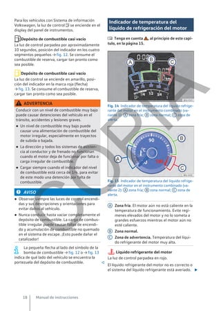 Para los vehículos con Sistema de información
Volkswagen, la luz de control  se enciende en el
display del panel de instrumentos.
Depósito de combustible casi vacío
La luz de control parpadea por aproximadamente
10 segundos, posición del indicador en los cuatro
segmentos pequeños → fig. 12. Se consume el
combustible de reserva, cargar tan pronto como
sea posible.
Depósito de combustible casi vacío
La luz de control se enciende en amarillo, posi-
ción del indicador en la marca roja (flecha)
→ fig. 13. Se consume el combustible de reserva,
cargar tan pronto como sea posible.
ADVERTENCIA
Conducir con un nivel de combustible muy bajo
puede causar detenciones del vehículo en el
tránsito, accidentes y lesiones graves.
● Un nivel de combustible muy bajo puede
causar una alimentación de combustible del
motor irregular, especialmente en trayectos
de subida o bajada.
● La dirección y todos los sistemas de asisten-
cia al conductor y de frenado no funcionan
cuando el motor deja de funcionar por falta o
carga irregular de combustible.
● Cargar siempre cuando el indicador del nivel
de combustible está cerca de 1/4, para evitar
de este modo una detención por falta de
combustible.
AVISO
● Observar siempre las luces de control encendi-
das y sus descripciones y orientaciones para
evitar daños al vehículo.
● Nunca conducir hasta vaciar completamente el
depósito de combustible. La carga de combus-
tible irregular puede causar fallas de encendi-
do y acumulación de combustible no quemado
en el sistema de escape. ¡Esto puede dañar el
catalizador!
La pequeña flecha al lado del símbolo de la
bomba de combustible → fig. 12 o → fig. 13
indica de qué lado del vehículo se encuentra la
portezuela del depósito de combustible. 
Indicador de temperatura del
líquido de refrigeración del motor
 Tenga en cuenta , al principio de este capí-
tulo, en la página 15.
Fig. 14 Indicador de temperatura del líquido refrige-
rante del motor en el instrumento combinado (va-
riante 1): A zona fría; B zona normal; C zona de
alerta.
Fig. 15 Indicador de temperatura del líquido refrige-
rante del motor en el instrumento combinado (va-
riante 2): A zona fría; B zona normal; C zona de
alerta.
Zona fría. El motor aún no está caliente en la
temperatura de funcionamiento. Evite regí-
menes elevados del motor y no lo someta a
grandes esfuerzos mientras el motor aún no
esté caliente.
Zona normal.
Zona de advertencia. Temperatura del líqui-
do refrigerante del motor muy alta.
Líquido refrigerante del motor
La luz de control parpadea en rojo.
El líquido refrigerante del motor no es correcto o
el sistema del líquido refrigerante está averiado. 
A
B
C
Manual de instrucciones
18
C
O
P
I
A
 