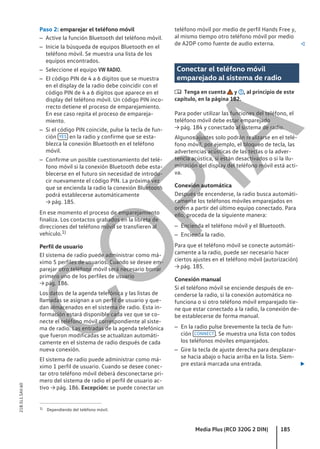 Paso 2: emparejar el teléfono móvil
– Active la función Bluetooth del teléfono móvil.
– Inicie la búsqueda de equipos Bluetooth en el
teléfono móvil. Se muestra una lista de los
equipos encontrados.
– Seleccione el equipo VW RADIO.
– El código PIN de 4 a 6 dígitos que se muestra
en el display de la radio debe coincidir con el
código PIN de 4 a 6 dígitos que aparece en el
display del teléfono móvil. Un código PIN inco-
rrecto detiene el proceso de emparejamiento.
En ese caso repita el proceso de empareja-
miento.
– Si el código PIN coincide, pulse la tecla de fun-
ción YES en la radio y confirme que se esta-
blezca la conexión Bluetooth en el teléfono
móvil.
– Confirme un posible cuestionamiento del telé-
fono móvil si la conexión Bluetooth debe esta-
blecerse en el futuro sin necesidad de introdu-
cir nuevamente el código PIN. La próxima vez
que se encienda la radio la conexión Bluetooth
podrá establecerse automáticamente
→ pág. 185.
En ese momento el proceso de emparejamiento
finaliza. Los contactos grabados en la libreta de
direcciones del teléfono móvil se transfieren al
vehículo.1)
Perfil de usuario
El sistema de radio puede administrar como má-
ximo 5 perfiles de usuarios. Cuando se desee em-
parejar otro teléfono móvil será necesario borrar
primero uno de los perfiles de usuario
→ pág. 186.
Los datos de la agenda telefónica y las listas de
llamadas se asignan a un perfil de usuario y que-
dan almacenados en el sistema de radio. Esta in-
formación estará disponible cada vez que se co-
necte el teléfono móvil correspondiente al siste-
ma de radio. Las entradas de la agenda telefónica
que fueron modificadas se actualizan automáti-
camente en el sistema de radio después de cada
nueva conexión.
El sistema de radio puede administrar como má-
ximo 1 perfil de usuario. Cuando se desee conec-
tar otro teléfono móvil deberá desconectarse pri-
mero del sistema de radio el perfil de usuario ac-
tivo → pág. 186. Excepción: se puede conectar un
teléfono móvil por medio de perfil Hands Free y,
al mismo tiempo otro teléfono móvil por medio
de A2DP como fuente de audio externa. 
Conectar el teléfono móvil
emparejado al sistema de radio
 Tenga en cuenta y , al principio de este
capítulo, en la página 182.
Para poder utilizar las funciones del teléfono, el
teléfono móvil debe estar emparejado
→ pág. 184 y conectado al sistema de radio.
Algunos ajustes solo podrán realizarse en el telé-
fono móvil, por ejemplo, el bloqueo de tecla, las
advertencias acústicas de las teclas o la adver-
tencia acústica, si están desactivados o si la ilu-
minación del display del teléfono móvil está acti-
va.
Conexión automática
Después de encenderse, la radio busca automáti-
camente los teléfonos móviles emparejados en
orden a partir del último equipo conectado. Para
ello, proceda de la siguiente manera:
– Encienda el teléfono móvil y el Bluetooth.
– Encienda la radio.
Para que el teléfono móvil se conecte automáti-
camente a la radio, puede ser necesario hacer
ciertos ajustes en el teléfono móvil (autorización)
→ pág. 185.
Conexión manual
Si el teléfono móvil se enciende después de en-
cenderse la radio, si la conexión automática no
funciona o si otro teléfono móvil emparejado tie-
ne que estar conectado a la radio, la conexión de-
be establecerse de forma manual.
– En la radio pulse brevemente la tecla de fun-
ción CONNECT . Se muestra una lista con todos
los teléfonos móviles emparejados.
– Gire la tecla de ajuste derecha para desplazar-
se hacia abajo o hacia arriba en la lista. Siem-
pre estará marcada una entrada. 
1) Dependiendo del teléfono móvil.
Media Plus (RCD 320G 2 DIN) 185
21B.5L1.SAV.60
C
O
P
I
A
 