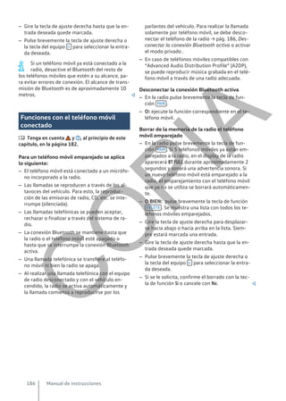 – Gire la tecla de ajuste derecha hasta que la en-
trada deseada quede marcada.
– Pulse brevemente la tecla de ajuste derecha o
la tecla del equipo  para seleccionar la entra-
da deseada.
Si un teléfono móvil ya está conectado a la
radio, desactive el Bluetooth del resto de
los teléfonos móviles que estén a su alcance, pa-
ra evitar errores de conexión. El alcance de trans-
misión de Bluetooth es de aproximadamente 10
metros. 
Funciones con el teléfono móvil
conectado
 Tenga en cuenta y , al principio de este
capítulo, en la página 182.
Para un teléfono móvil emparejado se aplica
lo siguiente:
– El teléfono móvil está conectado a un micrófo-
no incorporado a la radio.
– Las llamadas se reproducen a través de los al-
tavoces del vehículo. Para esto, la reproduc-
ción de las emisoras de radio, CD, etc. se inte-
rrumpe (silenciada).
– Las llamadas telefónicas se pueden aceptar,
rechazar o finalizar a través del sistema de ra-
dio.
– La conexión Bluetooth se mantiene hasta que
la radio o el teléfono móvil esté apagado o
hasta que se interrumpe la conexión Bluetooth
activa.
– Una llamada telefónica se transfiere al teléfo-
no móvil ni bien la radio se apaga.
– Al realizar una llamada telefónica con el equipo
de radio desconectado y con el vehículo en-
cendido, la radio se activa automáticamente y
la llamada comienza a reproducirse por los
parlantes del vehículo. Para realizar la llamada
solamente por teléfono móvil, se debe desco-
nectar el teléfono de la radio → pág. 186, Des-
conectar la conexión Bluetooth activa o activar
el modo privado .
– En caso de teléfonos móviles compatibles con
“Advanced Audio Distribution Profile” (A2DP),
se puede reproducir música grabada en el telé-
fono móvil a través de una radio adecuada.
Desconectar la conexión Bluetooth activa
– En la radio pulse brevemente la tecla de fun-
ción PAIR .
– O: ejecute la función correspondiente en el te-
léfono móvil.
Borrar de la memoria de la radio el teléfono
móvil emparejado
– En la radio pulse brevemente la tecla de fun-
ción PAIR . Si 5 teléfonos móviles ya están em-
parejados a la radio, en el display de la radio
aparecerá BT FULL durante aproximadamente 2
segundos y sonará una advertencia sonora. Si
un nuevo teléfono móvil está emparejado a la
radio, el emparejamiento con el teléfono móvil
que ya no se utiliza se borrará automáticamen-
te.
– O BIEN: pulse brevemente la tecla de función
DELETE . Se muestra una lista con todos los te-
léfonos móviles emparejados.
– Gire la tecla de ajuste derecha para desplazar-
se hacia abajo o hacia arriba en la lista. Siem-
pre estará marcada una entrada.
– Gire la tecla de ajuste derecha hasta que la en-
trada deseada quede marcada.
– Pulse brevemente la tecla de ajuste derecha o
la tecla del equipo  para seleccionar la entra-
da deseada.
– Si se le solicita, confirme el borrado con la tec-
la de función Sí o cancele con No. 
Manual de instrucciones
186
C
O
P
I
A
 