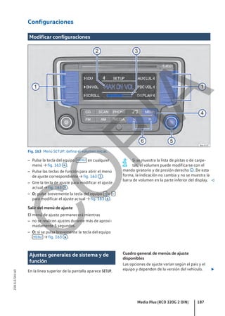 Configuraciones
Modificar configuraciones
Fig. 163 Menú SETUP: defina el volumen inicial.
– Pulse la tecla del equipo MENU en cualquier
menú → fig. 163 4 .
– Pulse las teclas de función para abrir el menú
de ajuste correspondiente → fig. 163 1 .
– Gire la tecla de ajuste para modificar el ajuste
actual → fig. 163 5 .
– O: pulse brevemente la tecla del equipo  o 
para modificar el ajuste actual → fig. 163 6 .
Salir del menú de ajuste
El menú de ajuste permanecerá mientras
– no se realicen ajustes durante más de aproxi-
madamente 5 segundos.
– O: si se pulsa brevemente la tecla del equipo
MENU → fig. 163 4 .
Si se muestra la lista de pistas o de carpe-
tas, el volumen puede modificarse con el
mando giratorio y de presión derecho . De esta
forma, la indicación no cambia y no se muestra la
barra de volumen en la parte inferior del display. 
Ajustes generales de sistema y de
función
En la línea superior de la pantalla aparece SETUP.
Cuadro general de menús de ajuste
disponibles
Las opciones de ajuste varían según el país y el
equipo y dependen de la versión del vehículo. 
Media Plus (RCD 320G 2 DIN) 187
21B.5L1.SAV.60
C
O
P
I
A
 