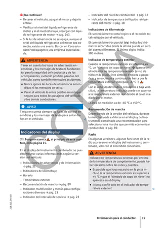  ¡No continuar!
– Detener el vehículo, apagar el motor y dejarlo
enfriar.
– Verificar el nivel del líquido refrigerante de
motor y si el nivel está bajo, recargar con líqui-
do refrigerante de motor → pág. 243.
– Si la luz de advertencia no se apaga, aunque el
nivel del líquido refrigerante del motor sea co-
rrecto, existe una avería. Buscar un Concesio-
nario Volkswagen o una empresa especializa-
da.
ADVERTENCIA
Tener en cuenta las luces de advertencia en-
cendidas y los mensajes de texto es fundamen-
tal para la seguridad del conductor y de los
acompañantes, evitando posibles paradas del
vehículo, como también eventuales accidentes.
● Nunca ignore las luces de advertencia encen-
didas ni los mensajes de texto.
● Parar el vehículo lo antes posible en un lugar
seguro para todos los pasajeros del vehículo
y los demás conductores.
AVISO
Tenga en cuenta siempre las luces de control en-
cendidas y los mensajes de texto para evitar da-
ños en el vehículo. 
Indicadores del display
 Tenga en cuenta , al principio de este capí-
tulo, en la página 15.
En el display del instrumento combinado: se pue-
den mostrar varias informaciones según la ver-
sión del vehículo:
– Indicaciones de advertencia y de información
→ pág. 21
– Indicadores de kilometraje
– Horario
– Temperatura exterior
– Recomendación de marcha → pág. 89
– Indicador multifunción y menús para configu-
raciones diversas → pág. 23
– Indicador del intervalo de servicio → pág. 23
– Indicador del nivel de combustible → pág. 17
– Indicador de temperatura del líquido refrige-
rante del motor → pág. 18
Indicadores de kilometraje
El cuentakilómetros total registra el recorrido to-
tal realizado por el vehículo.
El cuentakilómetros parcial (trip) indica los kiló-
metros recorridos desde la última puesta en cero
del cuentakilómetros. El último dígito indica
100 metros.
Indicador de temperatura exterior
Cuando la temperatura exterior es inferior a +4
°C, un “símbolo de copo de nieve”  aparece en
el indicador de temperatura exterior (aviso de
hielo en la pista). Este símbolo empieza a parpa-
dear y se enciende a continuación hasta que la
temperatura exterior sobrepase +6 °C → .
Con el vehículo detenido o circulando a baja velo-
cidad, la temperatura indicada puede ser superior
a la temperatura exterior real debido al calor irra-
diado por el motor.
El área de medición va de -40 °C a +50 °C.
Recomendación de marcha
Dependiendo de la versión del vehículo, durante
la marcha puede exhibirse en el display del ins-
trumento combinado una recomendación para
seleccionar una marcha que permita economizar
combustible → pág. 89.
Radio
En algunas versiones, algunas funciones de la ra-
dio aparecen en el display del instrumento com-
binado, solo con el encendido conectado.
ADVERTENCIA
Incluso con temperaturas externas por encima
de la temperatura de congelamiento, puede ha-
ber escarcha sobre las rutas y puentes.
● Es posible que haya escarcha en la pista in-
cluso si la temperatura exterior es superior a
+4 °C y que el “símbolo de copo de nieve” no
aparezca en el display.
● ¡Nunca confíe solo en el indicador de tempe-
ratura exterior! 
Información para el conductor 19
21B.5L1.SAV.60
C
O
P
I
A
 