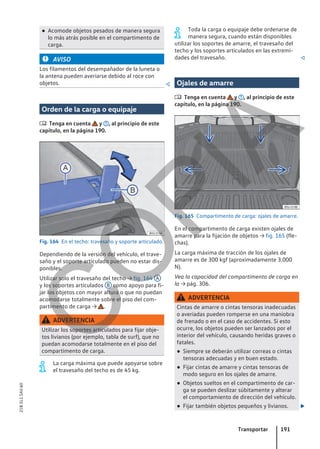 ● Acomode objetos pesados de manera segura
lo más atrás posible en el compartimento de
carga.
AVISO
Los filamentos del desempañador de la luneta o
la antena pueden averiarse debido al roce con
objetos. 
Orden de la carga o equipaje
 Tenga en cuenta y , al principio de este
capítulo, en la página 190.
Fig. 164 En el techo: travesaño y soporte articulado.
Dependiendo de la versión del vehículo, el trave-
saño y el soporte articulado pueden no estar dis-
ponibles.
Utilizar solo el travesaño del techo → fig. 164 A
y los soportes articulados B como apoyo para fi-
jar los objetos con mayor altura o que no puedan
acomodarse totalmente sobre el piso del com-
partimento de carga → .
ADVERTENCIA
Utilizar los soportes articulados para fijar obje-
tos livianos (por ejemplo, tabla de surf), que no
puedan acomodarse totalmente en el piso del
compartimento de carga.
La carga máxima que puede apoyarse sobre
el travesaño del techo es de 45 kg.
Toda la carga o equipaje debe ordenarse de
manera segura, cuando están disponibles
utilizar los soportes de amarre, el travesaño del
techo y los soportes articulados en las extremi-
dades del travesaño. 
Ojales de amarre
 Tenga en cuenta y , al principio de este
capítulo, en la página 190.
Fig. 165 Compartimento de carga: ojales de amarre.
En el compartimento de carga existen ojales de
amarre para la fijación de objetos → fig. 165 (fle-
chas).
La carga máxima de tracción de los ojales de
amarre es de 300 kgf (aproximadamente 3.000
N).
Vea la capacidad del compartimento de carga en
la → pág. 306.
ADVERTENCIA
Cintas de amarre o cintas tensoras inadecuadas
o averiadas pueden romperse en una maniobra
de frenado o en el caso de accidentes. Si esto
ocurre, los objetos pueden ser lanzados por el
interior del vehículo, causando heridas graves o
fatales.
● Siempre se deberán utilizar correas o cintas
tensoras adecuadas y en buen estado.
● Fijar cintas de amarre y cintas tensoras de
modo seguro en los ojales de amarre.
● Objetos sueltos en el compartimento de car-
ga se pueden deslizar súbitamente y alterar
el comportamiento de dirección del vehículo.
● Fijar también objetos pequeños y livianos. 
Transportar 191
21B.5L1.SAV.60
C
O
P
I
A
 