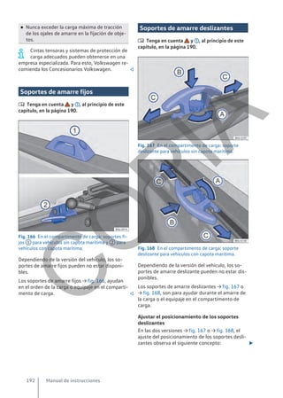● Nunca exceder la carga máxima de tracción
de los ojales de amarre en la fijación de obje-
tos.
Cintas tensoras y sistemas de protección de
carga adecuados pueden obtenerse en una
empresa especializada. Para esto, Volkswagen re-
comienda los Concesionarios Volkswagen. 
Soportes de amarre fijos
 Tenga en cuenta y , al principio de este
capítulo, en la página 190.
Fig. 166 En el compartimento de carga: soportes fi-
jos 1 para vehículos sin capota marítima y 2 para
vehículos con capota marítima.
Dependiendo de la versión del vehículo, los so-
portes de amarre fijos pueden no estar disponi-
bles.
Los soportes de amarre fijos → fig. 166, ayudan
en el orden de la carga o equipaje en el comparti-
mento de carga. 
Soportes de amarre deslizantes
 Tenga en cuenta y , al principio de este
capítulo, en la página 190.
Fig. 167 En el compartimento de carga: soporte
deslizante para vehículos sin capota marítima.
Fig. 168 En el compartimento de carga: soporte
deslizante para vehículos con capota marítima.
Dependiendo de la versión del vehículo, los so-
portes de amarre deslizante pueden no estar dis-
ponibles.
Los soportes de amarre deslizantes → fig. 167 o
→ fig. 168, son para ayudar durante el amarre de
la carga o el equipaje en el compartimento de
carga.
Ajustar el posicionamiento de los soportes
deslizantes
En las dos versiones → fig. 167 o → fig. 168, el
ajuste del posicionamiento de los soportes desli-
zantes observa el siguiente concepto: 
Manual de instrucciones
192
C
O
P
I
A
 