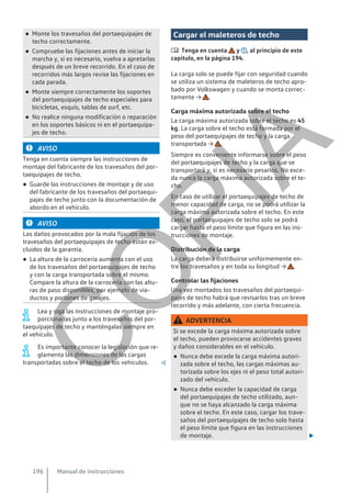 ● Monte los travesaños del portaequipajes de
techo correctamente.
● Compruebe las fijaciones antes de iniciar la
marcha y, si es necesario, vuelva a apretarlas
después de un breve recorrido. En el caso de
recorridos más largos revise las fijaciones en
cada parada.
● Monte siempre correctamente los soportes
del portaequipajes de techo especiales para
bicicletas, esquís, tablas de surf, etc.
● No realice ninguna modificación o reparación
en los soportes básicos ni en el portaequipa-
jes de techo.
AVISO
Tenga en cuenta siempre las instrucciones de
montaje del fabricante de los travesaños del por-
taequipajes de techo.
● Guarde las instrucciones de montaje y de uso
del fabricante de los travesaños del portaequi-
pajes de techo junto con la documentación de
abordo en el vehículo.
AVISO
Los daños provocados por la mala fijación de los
travesaños del portaequipajes de techo están ex-
cluidos de la garantía.
● La altura de la carrocería aumenta con el uso
de los travesaños del portaequipajes de techo
y con la carga transportada sobre el mismo.
Compare la altura de la carrocería con las altu-
ras de paso disponibles, por ejemplo de via-
ductos y portones de garajes.
Lea y siga las instrucciones de montaje pro-
porcionadas junto a los travesaños del por-
taequipajes de techo y manténgalas siempre en
el vehículo.
Es importante conocer la legislación que re-
glamenta las dimensiones de las cargas
transportadas sobre el techo de los vehículos. 
Cargar el maleteros de techo
 Tenga en cuenta y , al principio de este
capítulo, en la página 194.
La carga solo se puede fijar con seguridad cuando
se utiliza un sistema de maleteros de techo apro-
bado por Volkswagen y cuando se monta correc-
tamente → .
Carga máxima autorizada sobre el techo
La carga máxima autorizada sobre el techo es 45
kg. La carga sobre el techo está formada por el
peso del portaequipajes de techo y la carga
transportada → .
Siempre es conveniente informarse sobre el peso
del portaequipajes de techo y la carga que se
transportará y, si es necesario pesarlos. No exce-
da nunca la carga máxima autorizada sobre el te-
cho.
En caso de utilizar el portaequipajes de techo de
menor capacidad de carga, no se podrá utilizar la
carga máxima autorizada sobre el techo. En este
caso, el portaequipajes de techo solo se podrá
cargar hasta el peso límite que figura en las ins-
trucciones de montaje.
Distribución de la carga
La carga deberá distribuirse uniformemente en-
tre los travesaños y en toda su longitud → .
Controlar las fijaciones
Una vez montados los travesaños del portaequi-
pajes de techo habrá que revisarlos tras un breve
recorrido y más adelante, con cierta frecuencia.
ADVERTENCIA
Si se excede la carga máxima autorizada sobre
el techo, pueden provocarse accidentes graves
y daños considerables en el vehículo.
● Nunca debe excede la carga máxima autori-
zada sobre el techo, las cargas máximas au-
torizada sobre los ejes ni el peso total autori-
zado del vehículo.
● Nunca debe exceder la capacidad de carga
del portaequipajes de techo utilizado, aun-
que no se haya alcanzado la carga máxima
sobre el techo. En este caso, cargar los trave-
saños del portaequipajes de techo solo hasta
el peso límite que figura en las instrucciones
de montaje. 
Manual de instrucciones
196
C
O
P
I
A
 
