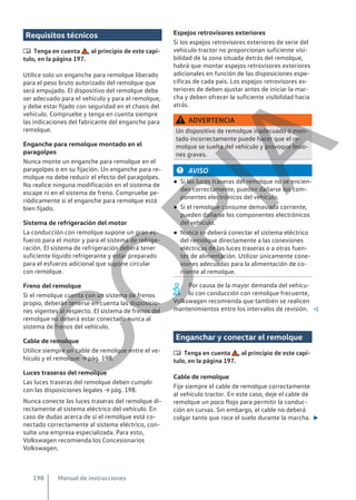 Requisitos técnicos
 Tenga en cuenta , al principio de este capí-
tulo, en la página 197.
Utilice solo un enganche para remolque liberado
para el peso bruto autorizado del remolque que
será empujado. El dispositivo del remolque debe
ser adecuado para el vehículo y para el remolque,
y debe estar fijado con seguridad en el chasis del
vehículo. Compruebe y tenga en cuenta siempre
las indicaciones del fabricante del enganche para
remolque.
Enganche para remolque montado en el
paragolpes
Nunca monte un enganche para remolque en el
paragolpes o en su fijación. Un enganche para re-
molque no debe reducir el efecto del paragolpes.
No realice ninguna modificación en el sistema de
escape ni en el sistema de freno. Compruebe pe-
riódicamente si el enganche para remolque está
bien fijado.
Sistema de refrigeración del motor
La conducción con remolque supone un gran es-
fuerzo para el motor y para el sistema de refrige-
ración. El sistema de refrigeración deberá tener
suficiente líquido refrigerante y estar preparado
para el esfuerzo adicional que supone circular
con remolque.
Freno del remolque
Si el remolque cuenta con un sistema de frenos
propio, deberán tenerse en cuenta las disposicio-
nes vigentes al respecto. El sistema de frenos del
remolque no deberá estar conectado nunca al
sistema de frenos del vehículo.
Cable de remolque
Utilice siempre un cable de remolque entre el ve-
hículo y el remolque → pág. 198.
Luces traseras del remolque
Las luces traseras del remolque deben cumplir
con las disposiciones legales → pág. 198.
Nunca conecte las luces traseras del remolque di-
rectamente al sistema eléctrico del vehículo. En
caso de dudas acerca de si el remolque está co-
nectado correctamente al sistema eléctrico, con-
sulte una empresa especializada. Para esto,
Volkswagen recomienda los Concesionarios
Volkswagen.
Espejos retrovisores exteriores
Si los espejos retrovisores exteriores de serie del
vehículo tractor no proporcionan suficiente visi-
bilidad de la zona situada detrás del remolque,
habrá que montar espejos retrovisores exteriores
adicionales en función de las disposiciones espe-
cíficas de cada país. Los espejos retrovisores ex-
teriores de deben ajustar antes de iniciar la mar-
cha y deben ofrecer la suficiente visibilidad hacia
atrás.
ADVERTENCIA
Un dispositivo de remolque inadecuado o mon-
tado incorrectamente puede hacer que el re-
molque se suelte del vehículo y provoque lesio-
nes graves.
AVISO
● Si las luces traseras del remolque no se encien-
den correctamente, pueden dañarse los com-
ponentes electrónicos del vehículo.
● Si el remolque consume demasiada corriente,
pueden dañarse los componentes electrónicos
del vehículo.
● Nunca se deberá conectar el sistema eléctrico
del remolque directamente a las conexiones
eléctricas de las luces traseras o a otras fuen-
tes de alimentación. Utilizar únicamente cone-
xiones adecuadas para la alimentación de co-
rriente al remolque.
Por causa de la mayor demanda del vehícu-
lo con conducción con remolque frecuente,
Volkswagen recomienda que también se realicen
mantenimientos entre los intervalos de revisión. 
Enganchar y conectar el remolque
 Tenga en cuenta , al principio de este capí-
tulo, en la página 197.
Cable de remolque
Fije siempre el cable de remolque correctamente
al vehículo tractor. En este caso, deje el cable de
remolque un poco flojo para permitir la conduc-
ción en curvas. Sin embargo, el cable no deberá
colgar tanto que roce el suelo durante la marcha. 
Manual de instrucciones
198
C
O
P
I
A
 