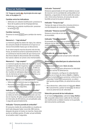 Menú Ind. Multifunción
 Tenga en cuenta , al principio de este capí-
tulo, en la página 15.
Cambiar entre los indicadores
– Vehículos sin volante multifunción: presionar la
llave de la palanca de los limpiaparabrisas.
– Vehículos con volante multifunción: presionar
la tecla  o  .
Cambiar memoria
Presionar la tecla Aceptar para cambiar de memo-
ria.
Memoria 1 - “viaje individual”
La memoria graba los datos de viaje y los valores
de consumo desde el momento en el que se co-
necta el encendido hasta que se desconecta.
Si se interrumpe la marcha durante más de dos
horas, la memoria se borra automáticamente. Si
se continúa la marcha antes de que transcurran
dos horas desde la desconexión del encendido,
los nuevos valores se suman a los memorizados.
Memoria 2 - “viaje completo”
La memoria graba los datos de viaje de un núme-
ro indeterminado de trayectos, hasta un máximo
de 99 horas y 59 minutos de manejo, 9.999 km
recorridos o 999 litros de combustible consumi-
do. Cuando se sobrepasa algunos de estos valo-
res, la memoria se borra automáticamente y co-
mienza de nuevo en cero.
Borrar la memoria 1 o 2 manualmente
– Seleccionar la memoria que se debe borrar.
– Mantener la tecla OK pulsada durante aproxi-
madamente dos segundos.
Indicador “Consumo momentáneo de combustible”
La indicación del consumo actual de combustible
se indica en km/l durante la conducción con mo-
tor en marcha. El valor actual exhibido se calcula
en intervalos de 30 metros y es actualizado cada
1 segundo aproximadamente.
Indicador “Consumo promedio de combustible”
El consumo medio de combustible se visualiza en
km/l solo después haber recorrido 300 metros,
después de poner el motor en marcha. Hasta este
punto se exhiben partes. El valor actual exhibido
se actualiza cada 5 segundos.
Indicador “Autonomía”
Distancia aproximada en km que todavía se pue-
de recorrer con la cantidad de combustible en el
depósito, y siguiendo el mismo estilo de conduc-
ción. Entre otros factores, el consumo de com-
bustible actual sirve para el cálculo.
Indicador “Tiempo de viaje”
Tiempo de viaje en horas (h) y minutos (min) re-
corrido después de conectar el encendido.
Indicador “Distancia recorrida”
Distancia recorrida en km desde que se conectó
el encendido.
Indicador “Velocidad promedio”
El promedio de velocidad se exhibe únicamente
después de los 300 metros andados, después de
conectar el encendido. Hasta este punto se exhi-
ben partes. El valor actual exhibido se actualiza
cada 5 segundos.
Indicador de velocidad digital
Velocidad de conducción actual como indicador
digital.
Almacenar la velocidad para la advertencia de
velocidad
– Seleccione el indicador Advert. de veloc.
– Pulsar la tecla OK para almacenar la velocidad
actual o activar la advertencia.
– De ser necesario, configurar la velocidad de-
seada con el ítem de menú +5 km/h o -5 km/h y
pulsar la tecla OK para aumentar o disminuir la
velocidad. Pulsar OK nuevamente. La veloci-
dad queda programada y la advertencia activa-
da.
– Para desactivar, seleccionar el indicador Advert.
Vel. nuevamente y pulsar la tecla OK . Se desco-
necta la advertencia de velocidad.
Selección personal de los indicadores
En el menú Configuraciones, submenú Comp. Multifun-
ción; se puede seleccionar cuáles de los indicado-
res multifunción se deben mostrar en la pantalla
del instrumento combinado. 
Manual de instrucciones
20
C
O
P
I
A
 