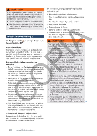 ADVERTENCIA
Si la carga se desliza, la estabilidad y la seguri-
dad de la conducción del conjunto pueden ver-
se considerablemente reducidas, provocando
accidentes y lesiones graves.
● Cargue siempre el remolque correctamente.
● Fijar siempre la carga con cintas de amarre o
cintas tensoras adecuadas y en buenas con-
diciones de uso. 
Conducción con remolque
 Tenga en cuenta , al principio de este capí-
tulo, en la página 197.
Ajuste de los faros
Cuando se lleva un remolque, la parte delantera
del vehículo se puede levantar y el farol bajo en-
cendido puede deslumbrar a otros conductores.
Los faros se deben regular en un Concesionario
Volkswagen o en una empresa especializada.
Particularidades de la conducción con
remolque
– En un remolque con freno complementario, se
debe frenar primero suavemente, y después de
manera continua. De esta forma, se evitarán
sacudidas por frenadas debido al bloqueo de
las ruedas del remolque.
– La distancia de frenado aumenta debido al pe-
so del conjunto tractor-remolque.
– Antes de tramos en pendiente, seleccione una
posición de marcha o marcha inferior para uti-
lizar el motor adicionalmente como freno. De
lo contrario, el sistema de frenos podría sobre-
calentarse e incluso llegar a fallar.
– El centro de gravedad del vehículo y las carac-
terísticas de conducción se alteraron debido al
peso máximo remolcable y al aumento del pe-
so bruto del conjunto.
– Con el vehículo tractor no cargado y el remol-
que cargado, la distribución de peso será ina-
decuada. Con esta combinación, conduzca de
forma lenta y con especial cuidado.
Arranque con remolque en pendientes
Dependiendo de la inclinación y del peso bruto
del conjunto, un conjunto estacionado puede an-
dar levemente hacia atrás al arrancar.
En pendientes, arranque con remolque de la si-
guiente forma:
– Accione el freno de estacionamiento.
– Pise el pedal del freno y manténgalo presiona-
do.
– Pisar totalmente en el pedal del embrague.
– Engranar la 1a marcha.
– Suelte el pedal de freno.
– Soltar el pedal de embrague lentamente.
– Libere el freno de estacionamiento solo cuan-
do el motor tenga la suficiente fuerza de trac-
ción para arrancar.
ADVERTENCIA
Tirar incorrectamente de un remolque puede
causar la pérdida de control del vehículo y pro-
vocar lesiones graves.
● La conducción con remolque y el transporte
de objetos pesados o voluminosos pueden
modificar las características de conducción y
aumentar la distancia de frenado.
● Conducir siempre de manera cautelosa y de-
fensiva. Frenar antes de lo usual.
● Adecuar la velocidad y la forma de conduc-
ción de acuerdo con las condiciones de visi-
bilidad, climáticas, de la pista y del tránsito.
Reduzca la velocidad, en especial en pen-
dientes.
● Acelerar de forma especialmente cautelosa y
cuidadosa. Evite maniobras de dirección y de
frenado abruptas y repentinas.
● Extreme la precaución al adelantarse. Reduz-
ca inmediatamente la velocidad cuando note
el más mínimo balanceo del remolque.
● Nunca intente “enderezar” el conjunto vehí-
culo tractor y remolque que se balancea,
acelerando.
● Tenga en cuenta que las velocidades máxi-
mas para vehículos con remolque pueden ser
inferiores a las de los vehículos sin remolque. 
Manual de instrucciones
200
C
O
P
I
A
 