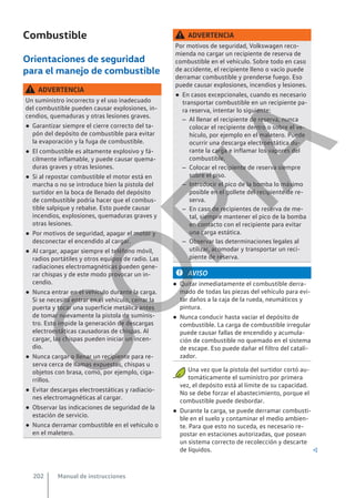 Combustible
Orientaciones de seguridad
para el manejo de combustible
ADVERTENCIA
Un suministro incorrecto y el uso inadecuado
del combustible pueden causar explosiones, in-
cendios, quemaduras y otras lesiones graves.
● Garantizar siempre el cierre correcto del ta-
pón del depósito de combustible para evitar
la evaporación y la fuga de combustible.
● El combustible es altamente explosivo y fá-
cilmente inflamable, y puede causar quema-
duras graves y otras lesiones.
● Si al repostar combustible el motor está en
marcha o no se introduce bien la pistola del
surtidor en la boca de llenado del depósito
de combustible podría hacer que el combus-
tible salpique y rebalse. Esto puede causar
incendios, explosiones, quemaduras graves y
otras lesiones.
● Por motivos de seguridad, apagar el motor y
desconectar el encendido al cargar.
● Al cargar, apagar siempre el teléfono móvil,
radios portátiles y otros equipos de radio. Las
radiaciones electromagnéticas pueden gene-
rar chispas y de este modo provocar un in-
cendio.
● Nunca entrar en el vehículo durante la carga.
Si se necesita entrar en el vehículo, cerrar la
puerta y tocar una superficie metálica antes
de tomar nuevamente la pistola de suminis-
tro. Esto impide la generación de descargas
electroestáticas causadoras de chispas. Al
cargar, las chispas pueden iniciar un incen-
dio.
● Nunca cargar o llenar un recipiente para re-
serva cerca de llamas expuestas, chispas u
objetos con brasa, como, por ejemplo, ciga-
rrillos.
● Evitar descargas electroestáticas y radiacio-
nes electromagnéticas al cargar.
● Observar las indicaciones de seguridad de la
estación de servicio.
● Nunca derramar combustible en el vehículo o
en el maletero.
ADVERTENCIA
Por motivos de seguridad, Volkswagen reco-
mienda no cargar un recipiente de reserva de
combustible en el vehículo. Sobre todo en caso
de accidente, el recipiente lleno o vacío puede
derramar combustible y prenderse fuego. Eso
puede causar explosiones, incendios y lesiones.
● En casos excepcionales, cuando es necesario
transportar combustible en un recipiente pa-
ra reserva, intentar lo siguiente:
– Al llenar el recipiente de reserva, nunca
colocar el recipiente dentro o sobre el ve-
hículo, por ejemplo en el maletero. Puede
ocurrir una descarga electroestática du-
rante la carga e inflamar los vapores del
combustible.
– Colocar el recipiente de reserva siempre
sobre el piso.
– Introducir el pico de la bomba lo máximo
posible en el gollete del recipiente de re-
serva.
– En caso de recipientes de reserva de me-
tal, siempre mantener el pico de la bomba
en contacto con el recipiente para evitar
una carga estática.
– Observar las determinaciones legales al
utilizar, acomodar y transportar un reci-
piente de reserva.
AVISO
● Quitar inmediatamente el combustible derra-
mado de todas las piezas del vehículo para evi-
tar daños a la caja de la rueda, neumáticos y
pintura.
● Nunca conducir hasta vaciar el depósito de
combustible. La carga de combustible irregular
puede causar fallas de encendido y acumula-
ción de combustible no quemado en el sistema
de escape. Eso puede dañar el filtro del catali-
zador.
● Una vez que la pistola del surtidor cortó au-
tomáticamente el suministro por primera
vez, el depósito está al límite de su capacidad.
No se debe forzar el abastecimiento, porque el
combustible puede desbordar.
● Durante la carga, se puede derramar combusti-
ble en el suelo y contaminar el medio ambien-
te. Para que esto no suceda, es necesario re-
postar en estaciones autorizadas, que posean
un sistema correcto de recolección y descarte
de líquidos. 
Manual de instrucciones
202
C
O
P
I
A
 
