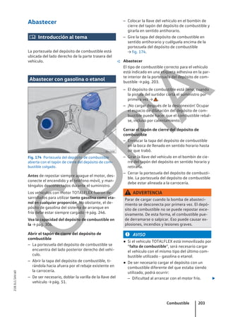 Abastecer
 Introducción al tema
La portezuela del depósito de combustible está
ubicada del lado derecho de la parte trasera del
vehículo. 
Abastecer con gasolina o etanol
Fig. 174 Portezuela del depósito de combustible
abierta con el tapón de cierre del depósito de com-
bustible colgado.
Antes de repostar siempre apague el motor, des-
conecte el encendido y el teléfono móvil, y man-
téngalos desconectados durante el suministro.
Los vehículos con motor TOTALFLEX fueron de-
sarrollados para utilizar tanto gasolina como eta-
nol en cualquier proporción. No obstante, el de-
pósito de gasolina del sistema de arranque en
frío debe estar siempre cargado → pág. 246.
Vea la capacidad del depósito de combustible en
la → pág. 306.
Abrir el tapón de cierre del depósito de
combustible
– La portezuela del depósito de combustible se
encuentra del lado posterior derecho del vehí-
culo.
– Abrir la tapa del depósito de combustible, ti-
rándola hacia afuera por el rebaje existente en
la carrocería.
– De ser necesario, doblar la varilla de la llave del
vehículo → pág. 51.
– Colocar la llave del vehículo en el bombín de
cierre del tapón del depósito de combustible y
girarla en sentido antihorario.
– Gire la tapa del depósito de combustible en
sentido antihorario y cuélguela encima de la
portezuela del depósito de combustible
→ fig. 174.
Abastecer
El tipo de combustible correcto para el vehículo
está indicado en una etiqueta adhesiva en la par-
te interior de la portezuela del depósito de com-
bustible → pág. 203.
– El depósito de combustible está lleno, cuando
la pistola del surtidor corta el suministro por
primera vez → .
– ¡No cargar después de la desconexión! Ocupar
el espacio de dilatación del depósito de com-
bustible puede hacer que el combustible rebal-
se, incluso por calentamiento.
Cerrar el tapón de cierre del depósito de
combustible
– Enroscar la tapa del depósito de combustible
en la boca de llenado en sentido horario hasta
oír que trabó.
– Girar la llave del vehículo en el bombín de cie-
rre del tapón del depósito en sentido horario y
retirarla.
– Cerrar la portezuela del depósito de combusti-
ble. La portezuela del depósito de combustible
debe estar alineada a la carrocería.
ADVERTENCIA
Parar de cargar cuando la bomba de abasteci-
miento se desconecta por primera vez. El depó-
sito de combustible no se puede repostar exce-
sivamente. De esta forma, el combustible pue-
de derramarse o salpicar. Eso puede causar ex-
plosiones, incendios y lesiones graves.
AVISO
● Si el vehículo TOTALFLEX está inmovilizado por
“falta de combustible”, será necesario cargar
el vehículo con el mismo tipo del último com-
bustible utilizado - gasolina o etanol.
● De ser necesario cargar el depósito con un
combustible diferente del que estaba siendo
utilizado, podrá ocurrir:
– Dificultad al arrancar con el motor frío. 
Combustible 203
21B.5L1.SAV.60
C
O
P
I
A
 