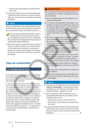 – Disminución perceptible en el rendimiento
del motor.
● El vehículo deberá recorrer aproximadamente
5 kilómetros para reconocer el nuevo combus-
tible, para que no ocurra una de las situaciones
anteriores.
AVISO
Quitar inmediatamente el combustible derrama-
do de todas las piezas del vehículo para evitar da-
ños a la caja de la rueda, neumáticos y pintura.
● Una vez que la pistola del surtidor cortó au-
tomáticamente el suministro por primera
vez, el depósito está al límite de su capacidad.
No se debe forzar el abastecimiento, porque el
combustible puede desbordar.
● Durante la carga, se puede derramar combusti-
ble en el suelo y contaminar el medio ambien-
te. Para que esto no suceda, es necesario re-
postar en estaciones autorizadas, que posean
un sistema correcto de recolección y descarte
de líquidos. 
Tipos de combustible
 Introducción al tema
En la parte interior de la portezuela del depósito
de combustible hay una etiqueta adhesiva de fá-
brica con las indicaciones del tipo de combustible
adecuado para el vehículo.
Si, durante la conducción, el motor funciona de
forma irregular o se sacude, esto podrá deberse a
un combustible de mala o insuficiente calidad,
por ejemplo, agua en el combustible. Cuando sur-
gen estas señales, reducir inmediatamente la ve-
locidad y buscar el Concesionario Volkswagen o
la empresa especializada más cercana conducien-
do solo con revoluciones medias y con baja de-
manda del motor. Si estas señales surgen inme-
diatamente después de cargar combustible, el
motor debe apagarse inmediatamente - también
para evitar daños secundarios - y se debe buscar
un Concesionario Volkswagen o ayuda técnica
especializada.
ADVERTENCIA
El uso inadecuado del combustible puede cau-
sar explosiones, incendios, quemaduras graves
y otras lesiones.
● El combustible es altamente explosivo y fá-
cilmente inflamable.
● Por motivos de seguridad, Volkswagen reco-
mienda no cargar un recipiente de reserva en
el vehículo. Sobre todo en caso de accidente,
el recipiente lleno o vacío puede derramar
combustible y prenderse fuego. Eso puede
causar explosiones, incendios y lesiones gra-
ves.
● En casos excepcionales, cuando fuese nece-
sario transportar combustible en recipientes
de reserva, es obligatorio seguir las orienta-
ciones mencionadas a partir de la
→ pág. 203, Abastecer.
● Mantener cualquier tipo de llama (como las
producidas por encendedores), piezas calien-
tes y chispas lejos del combustible.
● Al manejar el combustible, desconectar telé-
fonos móviles y aparatos de radio. Las radia-
ciones electromagnéticas pueden generar
chispas y de este modo provocar un incendio.
● Evitar descargas electroestáticas y radiacio-
nes electromagnéticas próximas al combusti-
ble.
● Nunca derramar combustible en el vehículo o
en el maletero.
● Observar las indicaciones de seguridad y las
prescripciones locales válidas para el uso de
combustibles.
AVISO
● Si el vehículo TOTALFLEX está inmovilizado por
“falta de combustible”, será necesario cargar
el vehículo con el mismo tipo del último com-
bustible utilizado - gasolina o etanol.
● De ser necesario cargar el depósito con un
combustible diferente del que estaba siendo
utilizado, podrá ocurrir:
– Dificultad al arrancar con el motor frío.
– Disminución perceptible en el rendimiento
del motor.
● El vehículo deberá recorrer aproximadamente
5 kilómetros para reconocer el nuevo combus-
tible, para que no ocurra una de las situaciones
anteriores. 
Manual de instrucciones
204
C
O
P
I
A
 