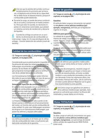 ● Una vez que la pistola del surtidor cortó au-
tomáticamente el suministro por primera
vez, el depósito está al límite de su capacidad.
No se debe forzar el abastecimiento, porque el
combustible puede desbordar.
● Durante la carga, se puede derramar combusti-
ble en el suelo y contaminar el medio ambien-
te. Para que esto no suceda, es necesario re-
postar en estaciones autorizadas, que posean
un sistema correcto de recolección y descarte
de líquidos.
Cuando los airbags se activan en un acci-
dente, la alimentación de combustible se
interrumpe → pág. 41, En caso de disparo de los
airbags - Función detección de colisión (crash de-
tection). 
Calidad de los combustibles
 Tenga en cuenta y , al principio de este
capítulo, en la página 204.
Considerando que es prácticamente imposible la
fiscalización de todas las estaciones de servicio,
Volkswagen recomienda cargar combustible en
puestos de las Redes de Distribuidores, que ten-
gan programas transparentes, para la certifica-
ción de la calidad del producto ofrecido.
Los Concesionarios Volkswagen están informa-
dos sobre lo que se debe hacer en caso de que ya
se hayan formado sedimentos en el motor.
Sistema de inyección de combustible
El vehículo está equipado con un sistema de in-
yección de combustible que, en condiciones nor-
males, permite todo tipo de limpieza periódica,
ya sea con aditivos adicionados al combustible o
con el desmontaje de las válvulas inyectoras para
limpieza en sistemas de ultrasonido.
La limpieza se debe realizar solo cuando se de-
tectan averías o anomalía en el funcionamiento
del motor, en función del uso de combustible de
mala calidad. En este caso Volkswagen recomien-
da dirigirse a un Concesionario Volkswagen, que
posee los aditivos y equipos adecuados.
AVISO
Los daños provocados en el motor por la utiliza-
ción de combustible de mala o insuficiente cali-
dad están excluidos de la garantía. 
Motor de gasolina
 Tenga en cuenta y , al principio de este
capítulo, en la página 204.
Gasolina
El vehículo debe cargarse únicamente con gasoli-
na sin plomo u otros aditivos metálicos (por
ejemplo, manganeso), definida por la legislación
vigente en el país.
Aditivos para gasolina
La calidad de la gasolina influye en el comporta-
miento de rodaje, la potencia y la vida útil del
motor. Por eso, cargar con gasolina de calidad y,
cuando sea necesario, utilizar los aditivos ade-
cuados.
El uso de aditivos para gasolina inadecuados pue-
de causar serios daños al motor y dañar el catali-
zador. De ninguna manera se deben utilizar aditi-
vos para gasolina con metal.
AVISO
● El uso de aditivos para gasolina inadecuados
puede causar serios daños al motor y dañar el
catalizador.
● Si, en caso de emergencia, necesita cargar el
vehículo con gasolina con mayor o menor pro-
porción de etanol anhidro, el motor se debe
conducir a una revolución promedio y con me-
nor demanda. Evitar los regímenes altos y las
demandas intensas del motor. ¡De lo contrario,
el motor puede dañarse! Repostar con la gaso-
lina recomendada lo antes posible.
Una única carga con gasolina con plomo u
otros aditivos metálicos (por ejemplo, man-
ganeso) es suficiente para reducir la eficacia del
catalizador y causar daños en el mismo. 
Motor TOTALFLEX
 Tenga en cuenta y , al principio de este
capítulo, en la página 204.
Gasolina
Se debe cargar el vehículo únicamente con gaso-
lina sin plomo u otros aditivos metálicos (por
ejemplo, manganeso), con porcentaje de etanol
etílico anhidro de especificación RON 95/E24
(color azul). 
Combustible 205
21B.5L1.SAV.60
C
O
P
I
A
 