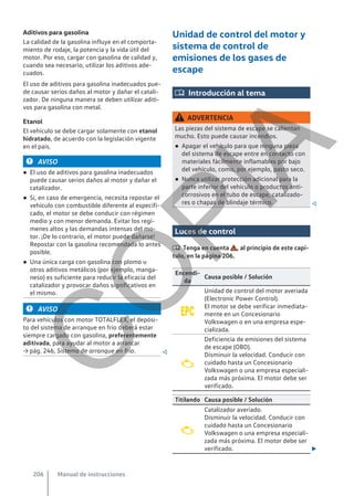 Aditivos para gasolina
La calidad de la gasolina influye en el comporta-
miento de rodaje, la potencia y la vida útil del
motor. Por eso, cargar con gasolina de calidad y,
cuando sea necesario, utilizar los aditivos ade-
cuados.
El uso de aditivos para gasolina inadecuados pue-
de causar serios daños al motor y dañar el catali-
zador. De ninguna manera se deben utilizar aditi-
vos para gasolina con metal.
Etanol
El vehículo se debe cargar solamente con etanol
hidratado, de acuerdo con la legislación vigente
en el país.
AVISO
● El uso de aditivos para gasolina inadecuados
puede causar serios daños al motor y dañar el
catalizador.
● Si, en caso de emergencia, necesita repostar el
vehículo con combustible diferente al especifi-
cado, el motor se debe conducir con régimen
medio y con menor demanda. Evitar los regí-
menes altos y las demandas intensas del mo-
tor. ¡De lo contrario, el motor puede dañarse!
Repostar con la gasolina recomendada lo antes
posible.
● Una única carga con gasolina con plomo u
otros aditivos metálicos (por ejemplo, manga-
neso) es suficiente para reducir la eficacia del
catalizador y provocar daños significativos en
el mismo.
AVISO
Para vehículos con motor TOTALFLEX, el depósi-
to del sistema de arranque en frío deberá estar
siempre cargado con gasolina, preferentemente
aditivada, para ayudar al motor a arrancar
→ pág. 246, Sistema de arranque en frío. 
Unidad de control del motor y
sistema de control de
emisiones de los gases de
escape
 Introducción al tema
ADVERTENCIA
Las piezas del sistema de escape se calientan
mucho. Esto puede causar incendios.
● Apagar el vehículo para que ninguna pieza
del sistema de escape entre en contacto con
materiales fácilmente inflamables por bajo
del vehículo, como, por ejemplo, pasto seco.
● Nunca utilizar protección adicional para la
parte inferior del vehículo o productos anti-
corrosivos en el tubo de escape, catalizado-
res o chapas de blindaje térmico. 
Luces de control
 Tenga en cuenta , al principio de este capí-
tulo, en la página 206.
Encendi-
da
Causa posible / Solución

Unidad de control del motor averiada
(Electronic Power Control).
El motor se debe verificar inmediata-
mente en un Concesionario
Volkswagen o en una empresa espe-
cializada.

Deficiencia de emisiones del sistema
de escape (OBD).
Disminuir la velocidad. Conducir con
cuidado hasta un Concesionario
Volkswagen o una empresa especiali-
zada más próxima. El motor debe ser
verificado.
Titilando Causa posible / Solución

Catalizador averiado.
Disminuir la velocidad. Conducir con
cuidado hasta un Concesionario
Volkswagen o una empresa especiali-
zada más próxima. El motor debe ser
verificado. 
Manual de instrucciones
206
C
O
P
I
A
 